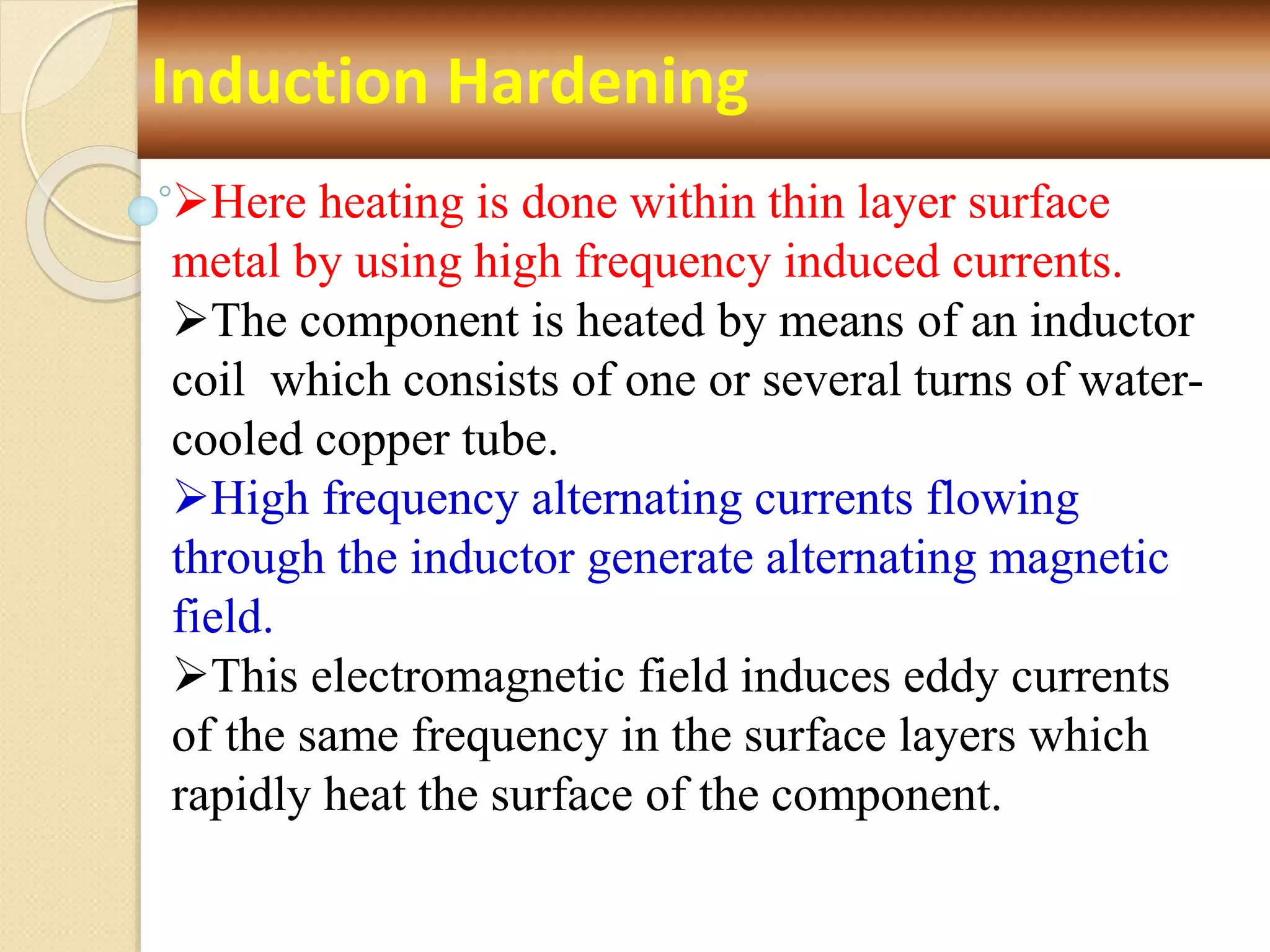Induction Hardening
Here heating is done within thin layer surface
metal by using high frequency induced currents.
The component is heated by means of an inductor
coil which consists of one or several turns of water-
cooled copper tube.
High frequency alternating currents flowing
through the inductor generate alternating magnetic
field.
This electromagnetic field induces eddy currents
of the same frequency in the surface layers which
rapidly heat the surface of the component.
 