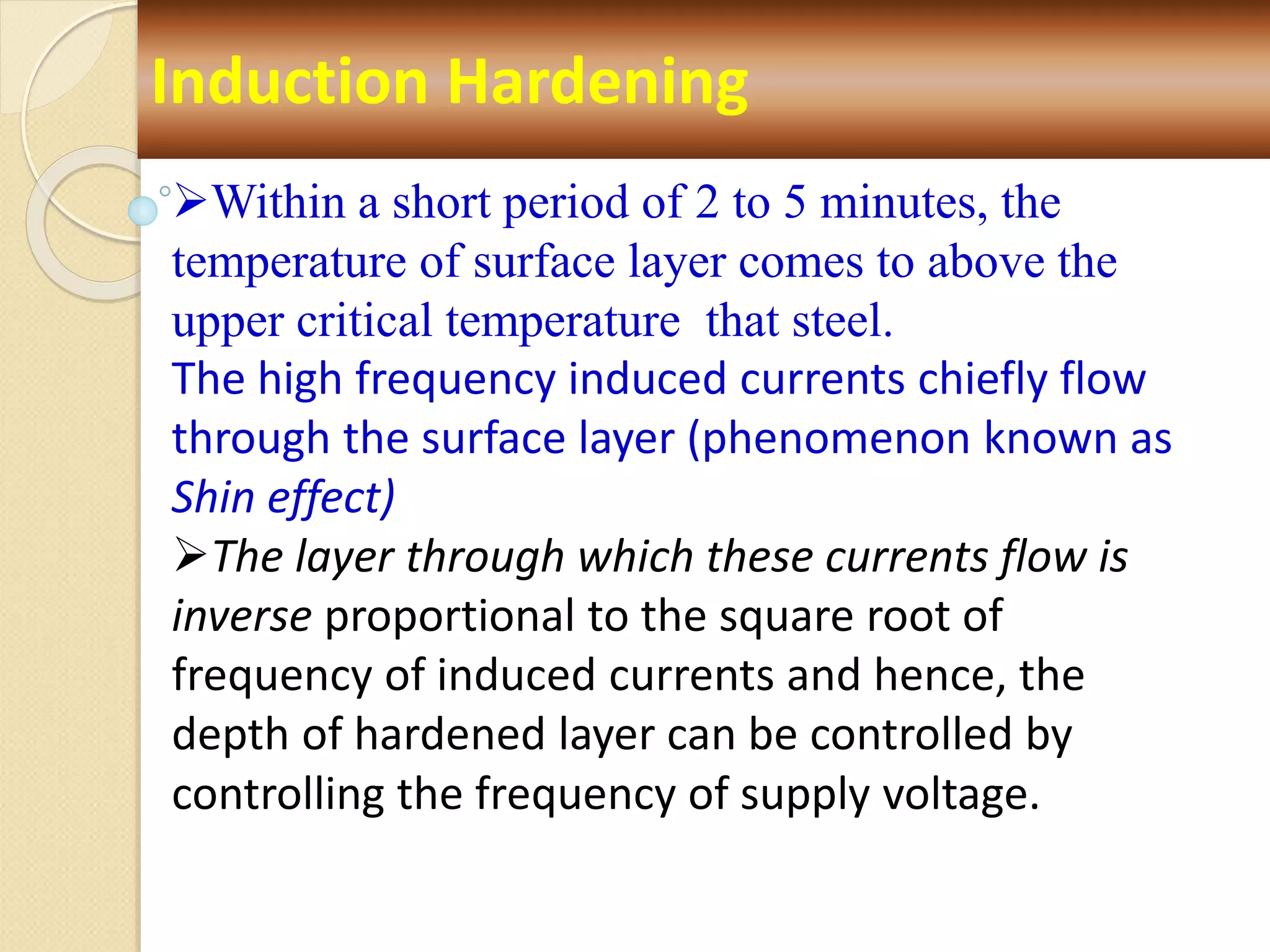 Induction Hardening
Within a short period of 2 to 5 minutes, the
temperature of surface layer comes to above the
upper critical temperature that steel.
The high frequency induced currents chiefly flow
through the surface layer (phenomenon known as
Shin effect)
The layer through which these currents flow is
inverse proportional to the square root of
frequency of induced currents and hence, the
depth of hardened layer can be controlled by
controlling the frequency of supply voltage.
 