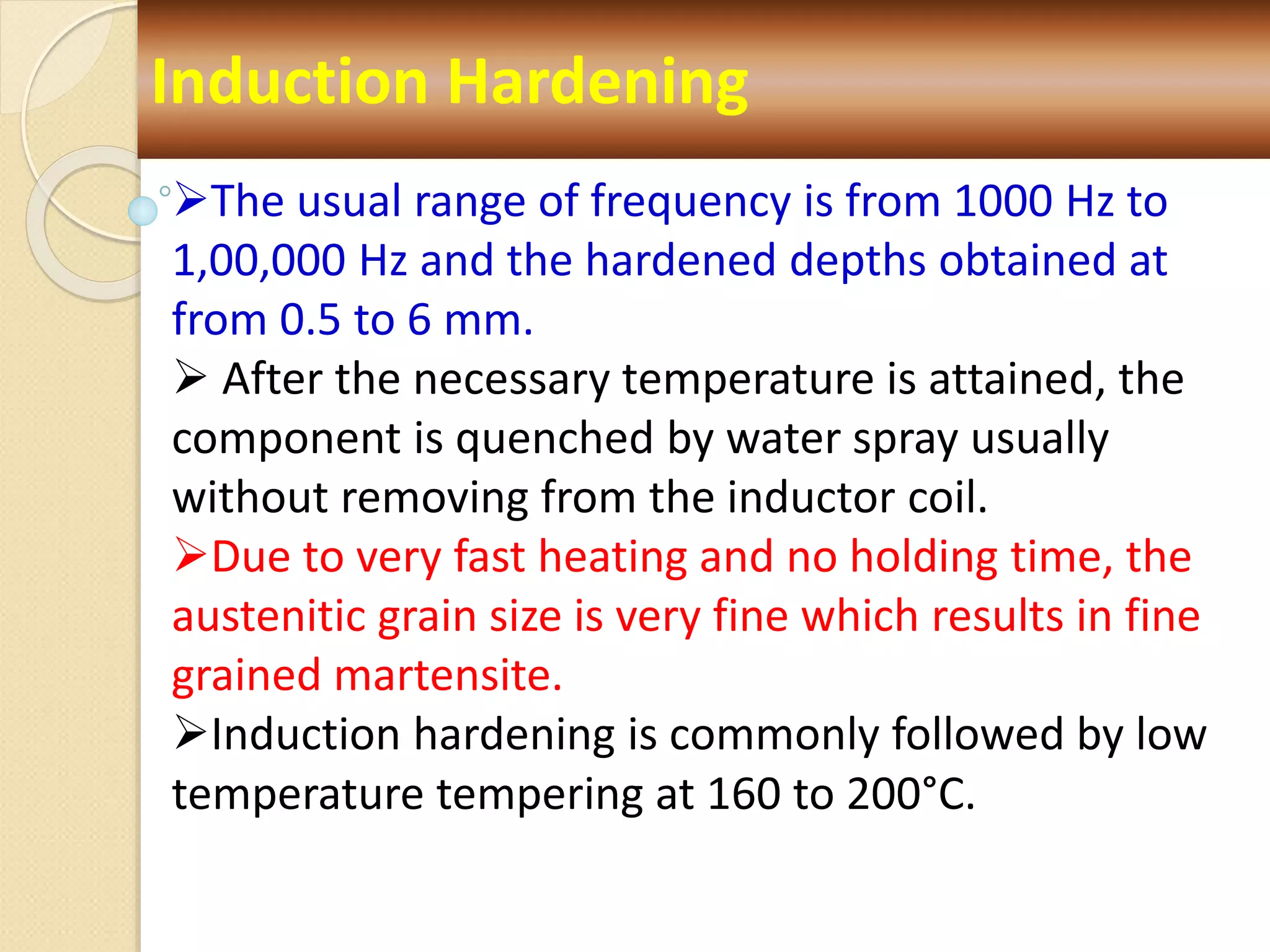 Induction Hardening
The usual range of frequency is from 1000 Hz to
1,00,000 Hz and the hardened depths obtained at
from 0.5 to 6 mm.
 After the necessary temperature is attained, the
component is quenched by water spray usually
without removing from the inductor coil.
Due to very fast heating and no holding time, the
austenitic grain size is very fine which results in fine
grained martensite.
Induction hardening is commonly followed by low
temperature tempering at 160 to 200°C.
 