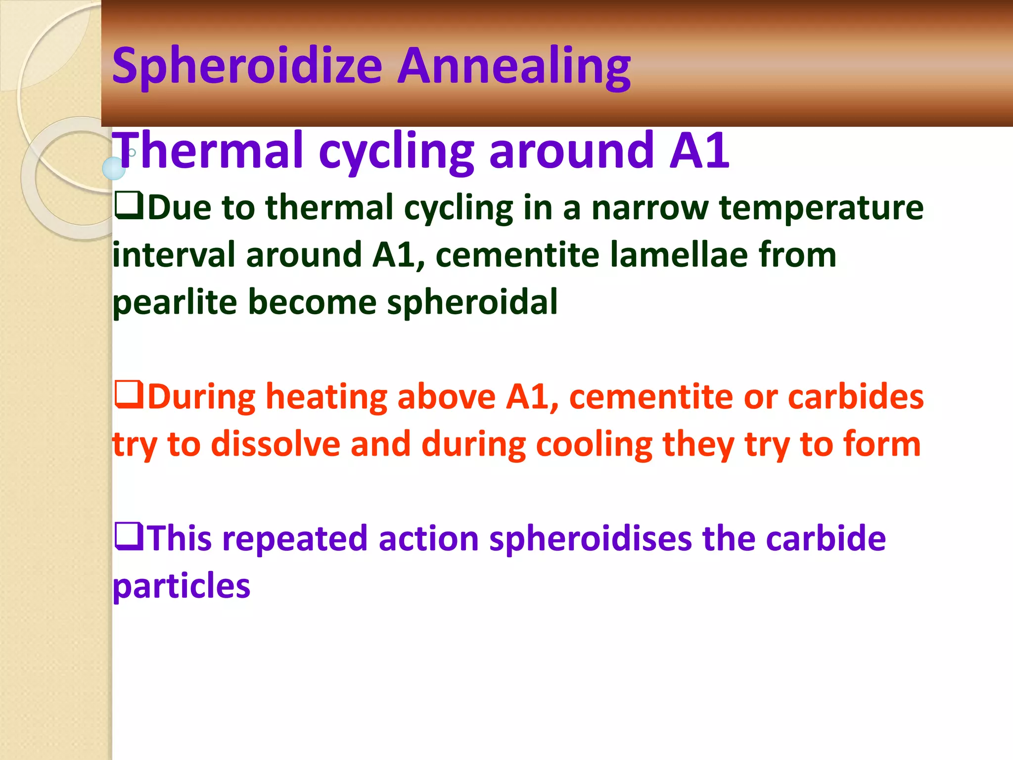 Spheroidize Annealing
Thermal cycling around A1
Due to thermal cycling in a narrow temperature
interval around A1, cementite lamellae from
pearlite become spheroidal
During heating above A1, cementite or carbides
try to dissolve and during cooling they try to form
This repeated action spheroidises the carbide
particles
 