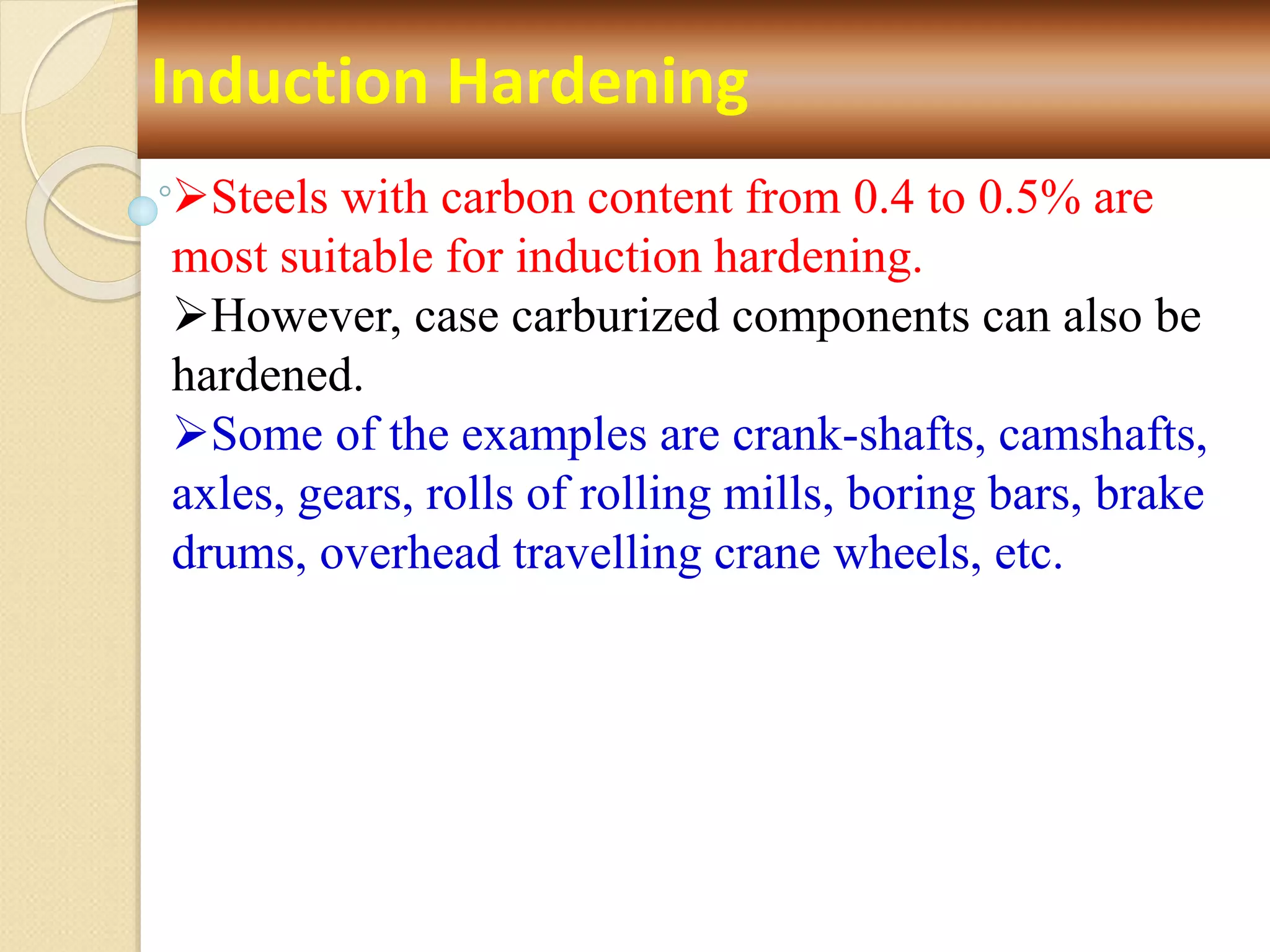 Induction Hardening
Steels with carbon content from 0.4 to 0.5% are
most suitable for induction hardening.
However, case carburized components can also be
hardened.
Some of the examples are crank-shafts, camshafts,
axles, gears, rolls of rolling mills, boring bars, brake
drums, overhead travelling crane wheels, etc.
 