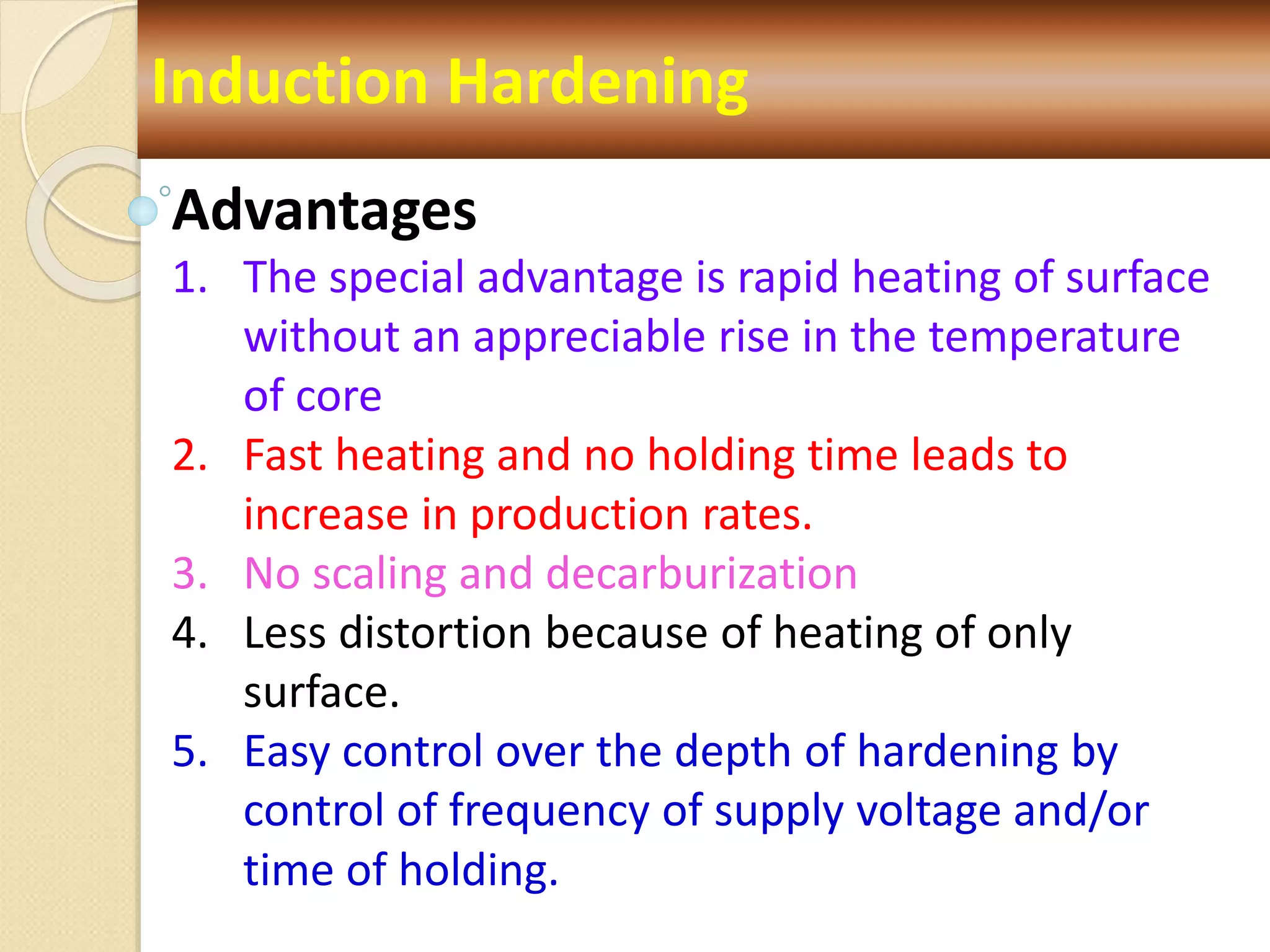 Induction Hardening
Advantages
1. The special advantage is rapid heating of surface
without an appreciable rise in the temperature
of core
2. Fast heating and no holding time leads to
increase in production rates.
3. No scaling and decarburization
4. Less distortion because of heating of only
surface.
5. Easy control over the depth of hardening by
control of frequency of supply voltage and/or
time of holding.
 