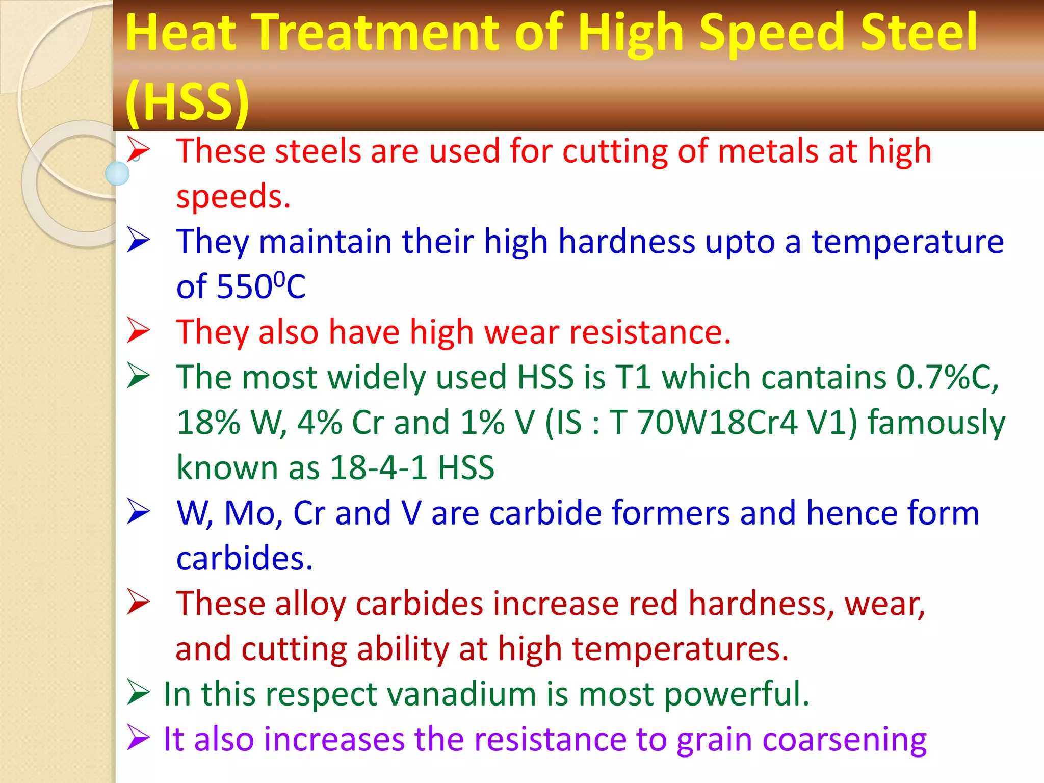 Heat Treatment of High Speed Steel
(HSS)
 These steels are used for cutting of metals at high
speeds.
 They maintain their high hardness upto a temperature
of 5500C
 They also have high wear resistance.
 The most widely used HSS is T1 which cantains 0.7%C,
18% W, 4% Cr and 1% V (IS : T 70W18Cr4 V1) famously
known as 18-4-1 HSS
 W, Mo, Cr and V are carbide formers and hence form
carbides.
 These alloy carbides increase red hardness, wear,
and cutting ability at high temperatures.
 In this respect vanadium is most powerful.
 It also increases the resistance to grain coarsening
 