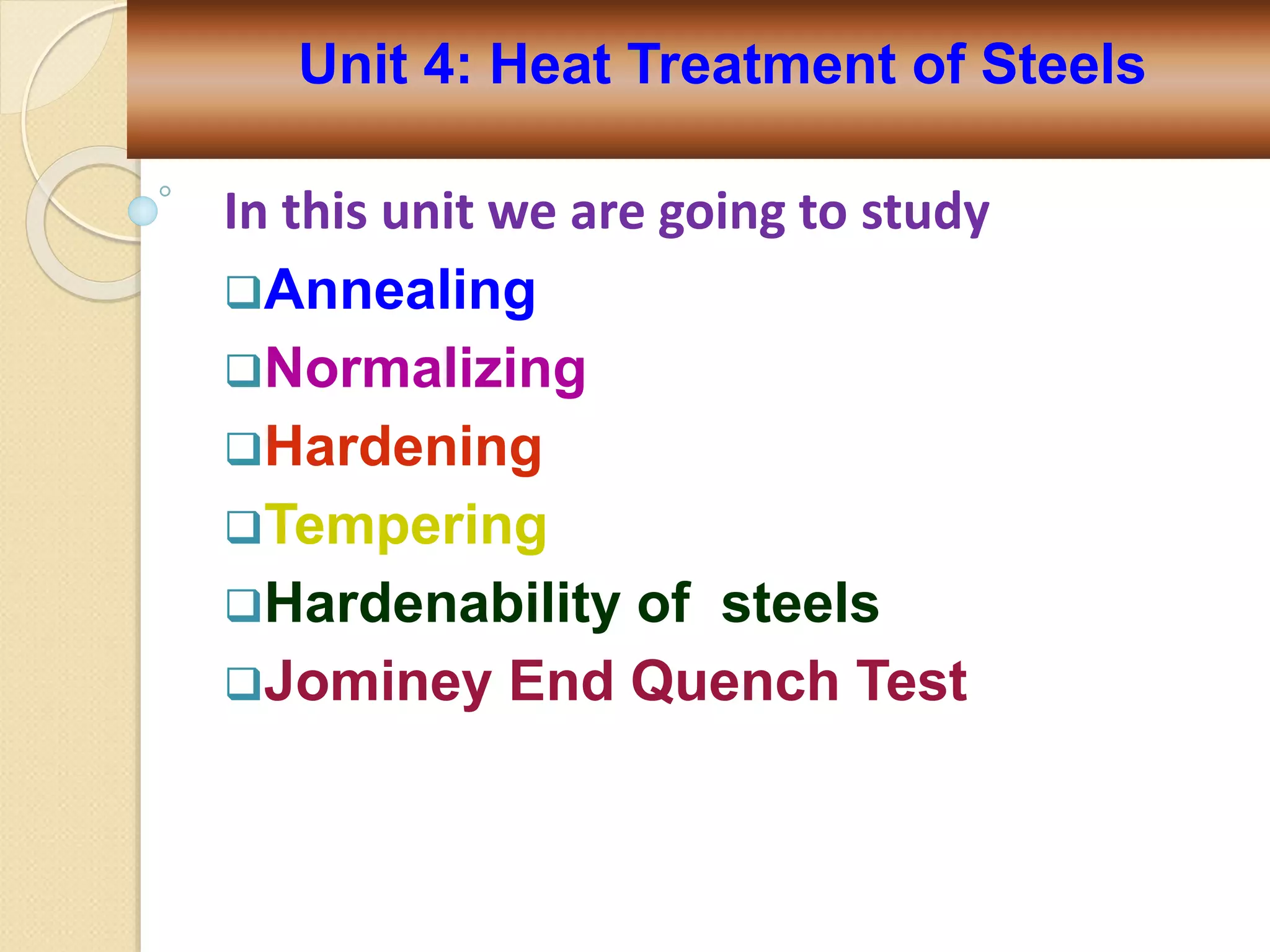In this unit we are going to study
Annealing
Normalizing
Hardening
Tempering
Hardenability of steels
Jominey End Quench Test
Unit 4: Heat Treatment of Steels
 