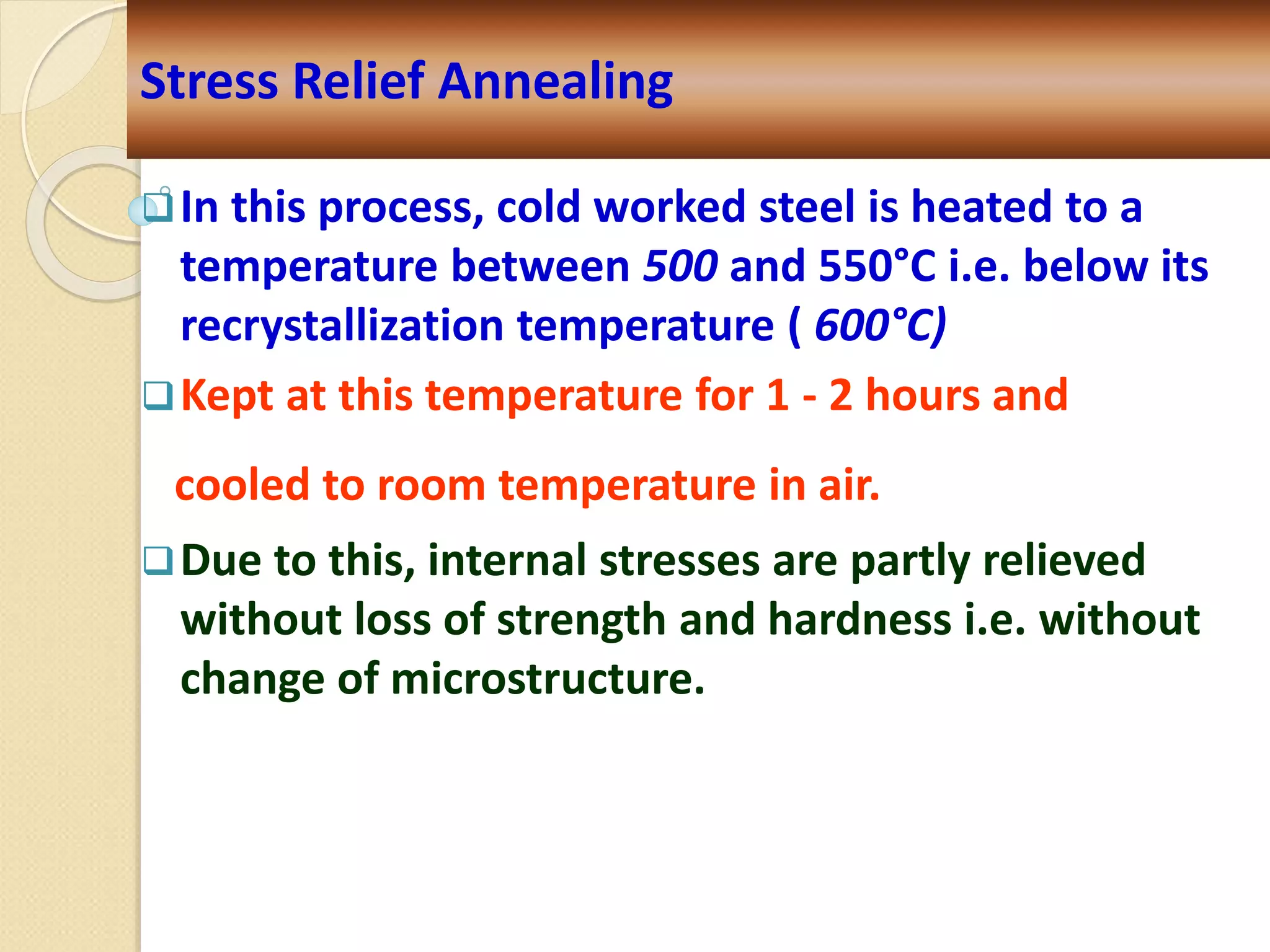 In this process, cold worked steel is heated to a
temperature between 500 and 550°C i.e. below its
recrystallization temperature ( 600°C)
Kept at this temperature for 1 - 2 hours and
cooled to room temperature in air.
Due to this, internal stresses are partly relieved
without loss of strength and hardness i.e. without
change of microstructure.
Stress Relief Annealing
 