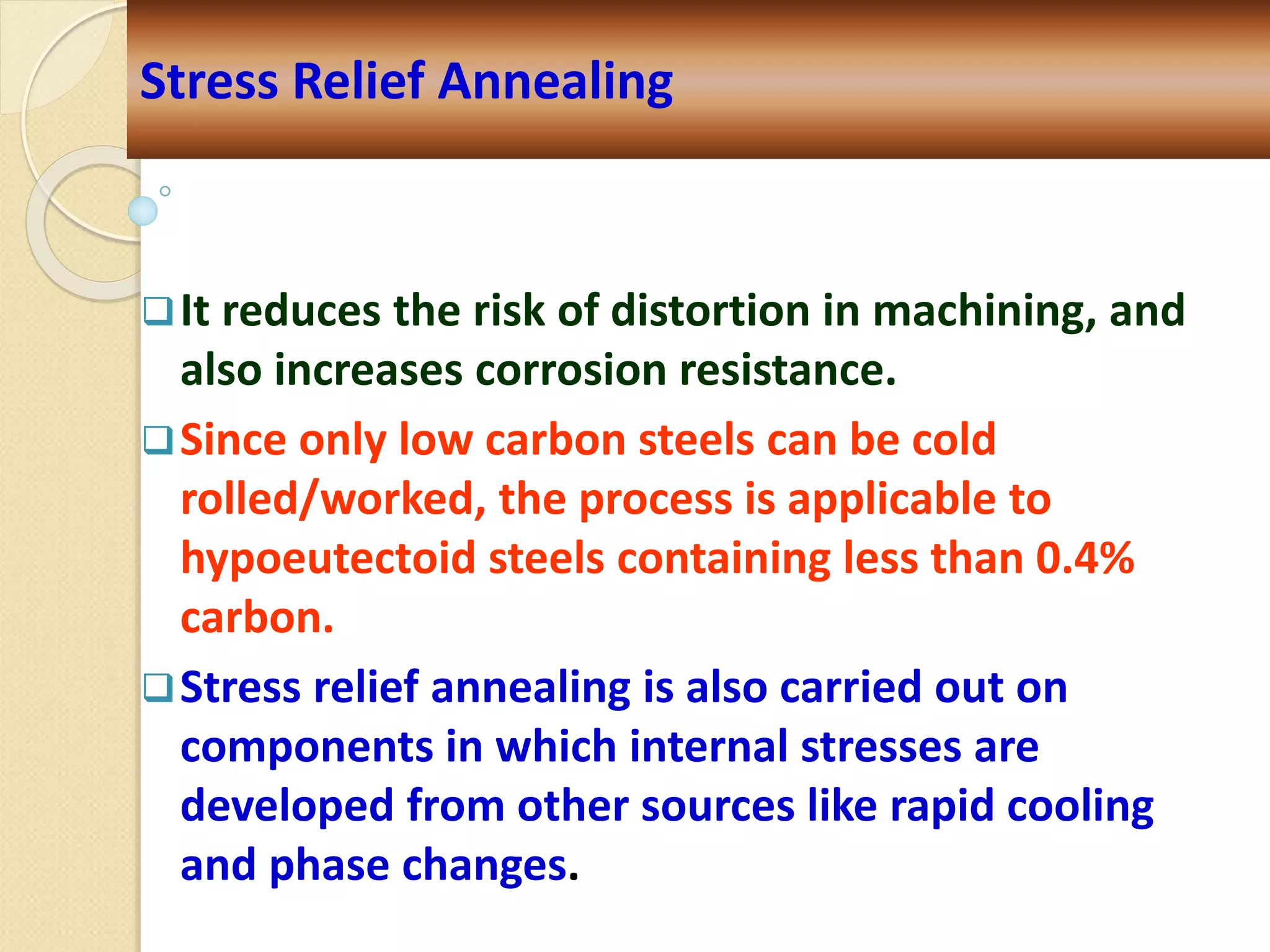 It reduces the risk of distortion in machining, and
also increases corrosion resistance.
Since only low carbon steels can be cold
rolled/worked, the process is applicable to
hypoeutectoid steels containing less than 0.4%
carbon.
Stress relief annealing is also carried out on
components in which internal stresses are
developed from other sources like rapid cooling
and phase changes.
Stress Relief Annealing
 