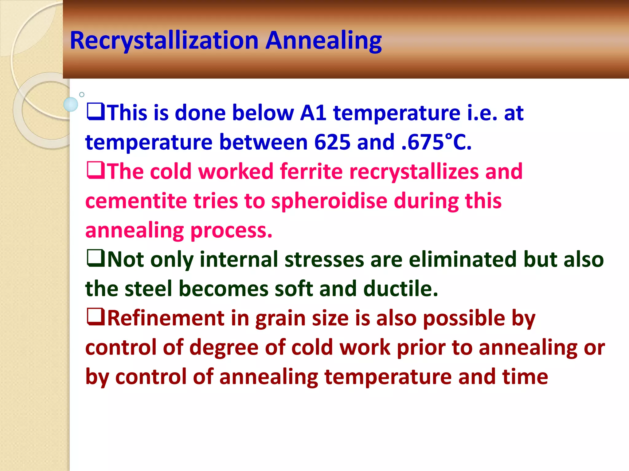 Recrystallization Annealing
This is done below A1 temperature i.e. at
temperature between 625 and .675°C.
The cold worked ferrite recrystallizes and
cementite tries to spheroidise during this
annealing process.
Not only internal stresses are eliminated but also
the steel becomes soft and ductile.
Refinement in grain size is also possible by
control of degree of cold work prior to annealing or
by control of annealing temperature and time
 
