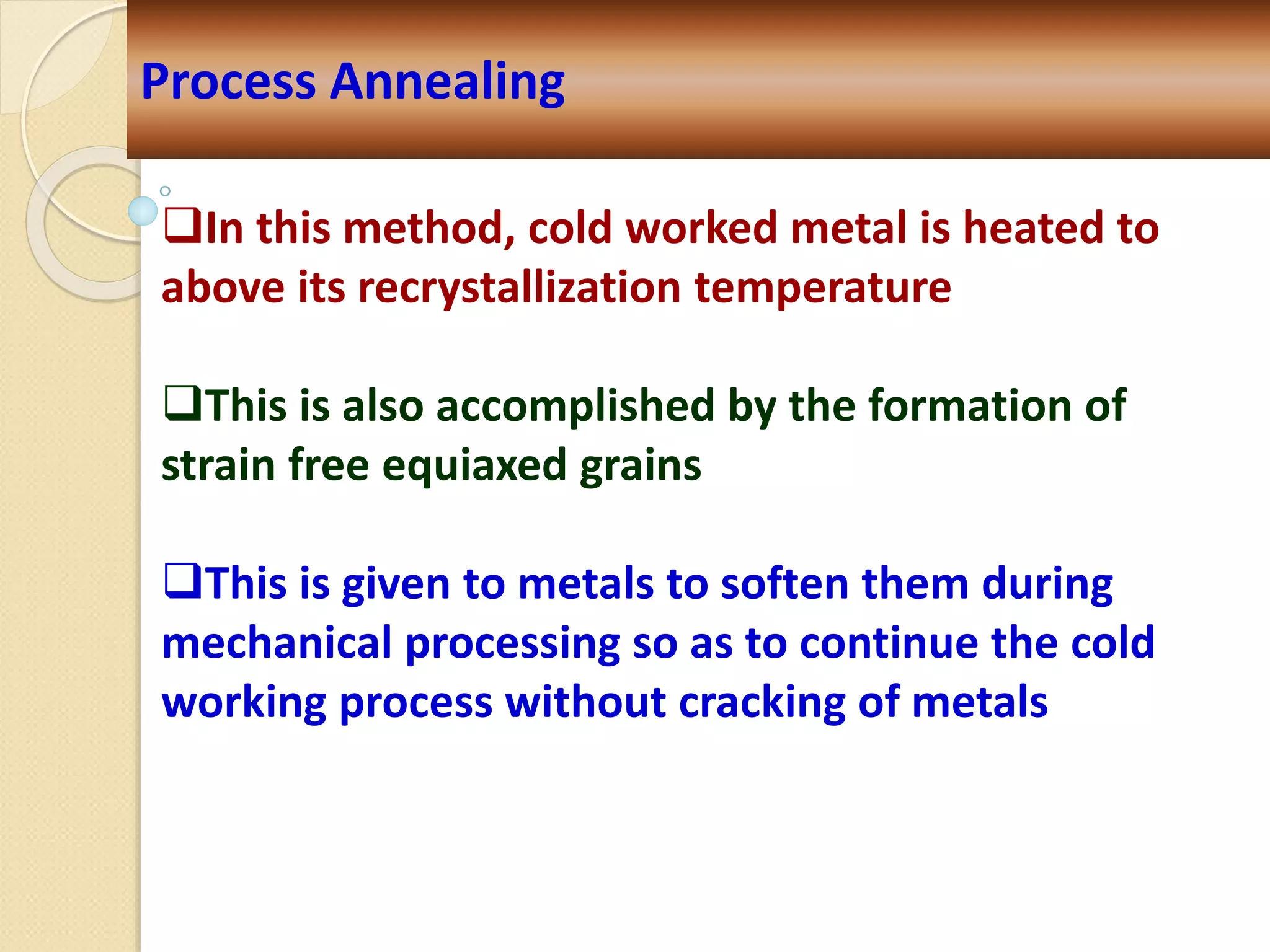 Process Annealing
In this method, cold worked metal is heated to
above its recrystallization temperature
This is also accomplished by the formation of
strain free equiaxed grains
This is given to metals to soften them during
mechanical processing so as to continue the cold
working process without cracking of metals
 