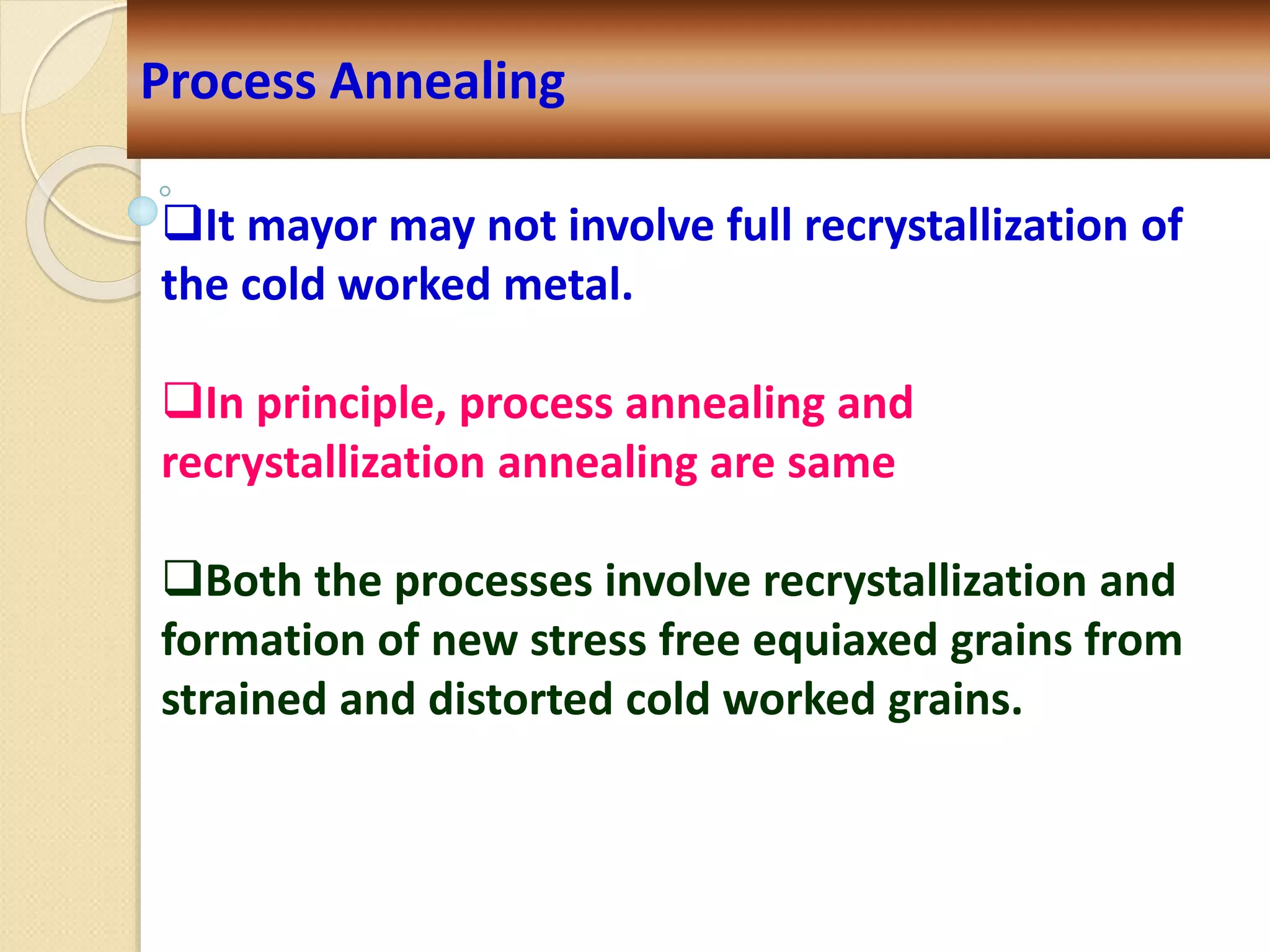 Process Annealing
It mayor may not involve full recrystallization of
the cold worked metal.
In principle, process annealing and
recrystallization annealing are same
Both the processes involve recrystallization and
formation of new stress free equiaxed grains from
strained and distorted cold worked grains.
 