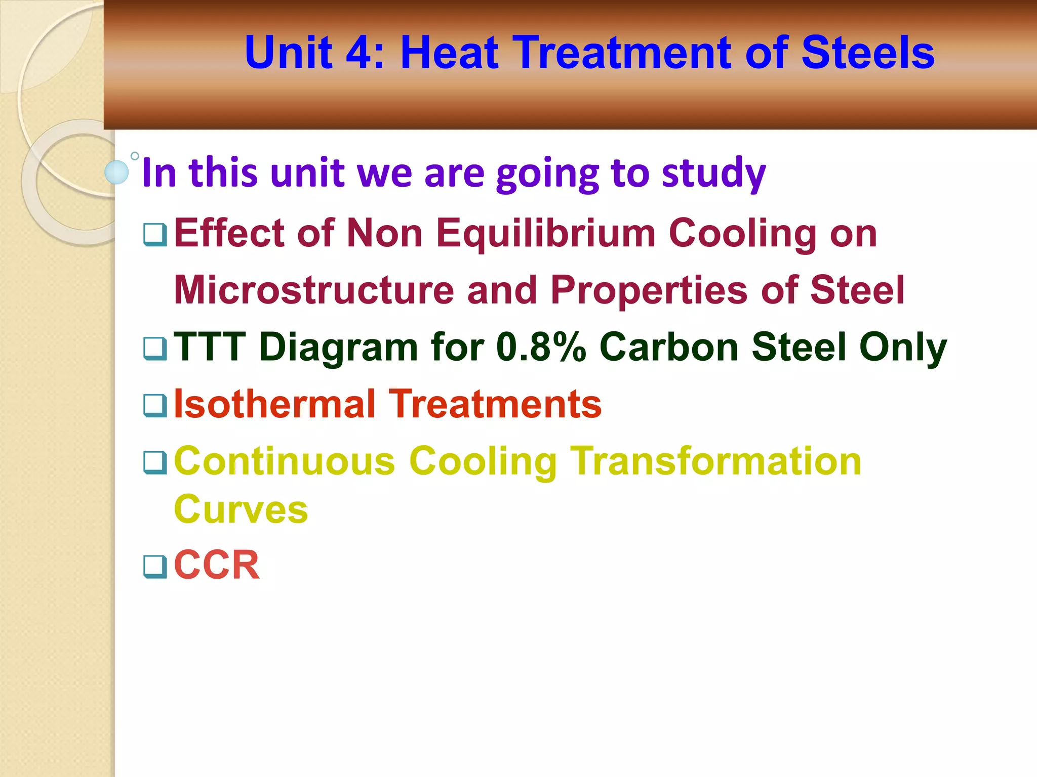 In this unit we are going to study
Effect of Non Equilibrium Cooling on
Microstructure and Properties of Steel
TTT Diagram for 0.8% Carbon Steel Only
Isothermal Treatments
Continuous Cooling Transformation
Curves
CCR
Unit 4: Heat Treatment of Steels
 