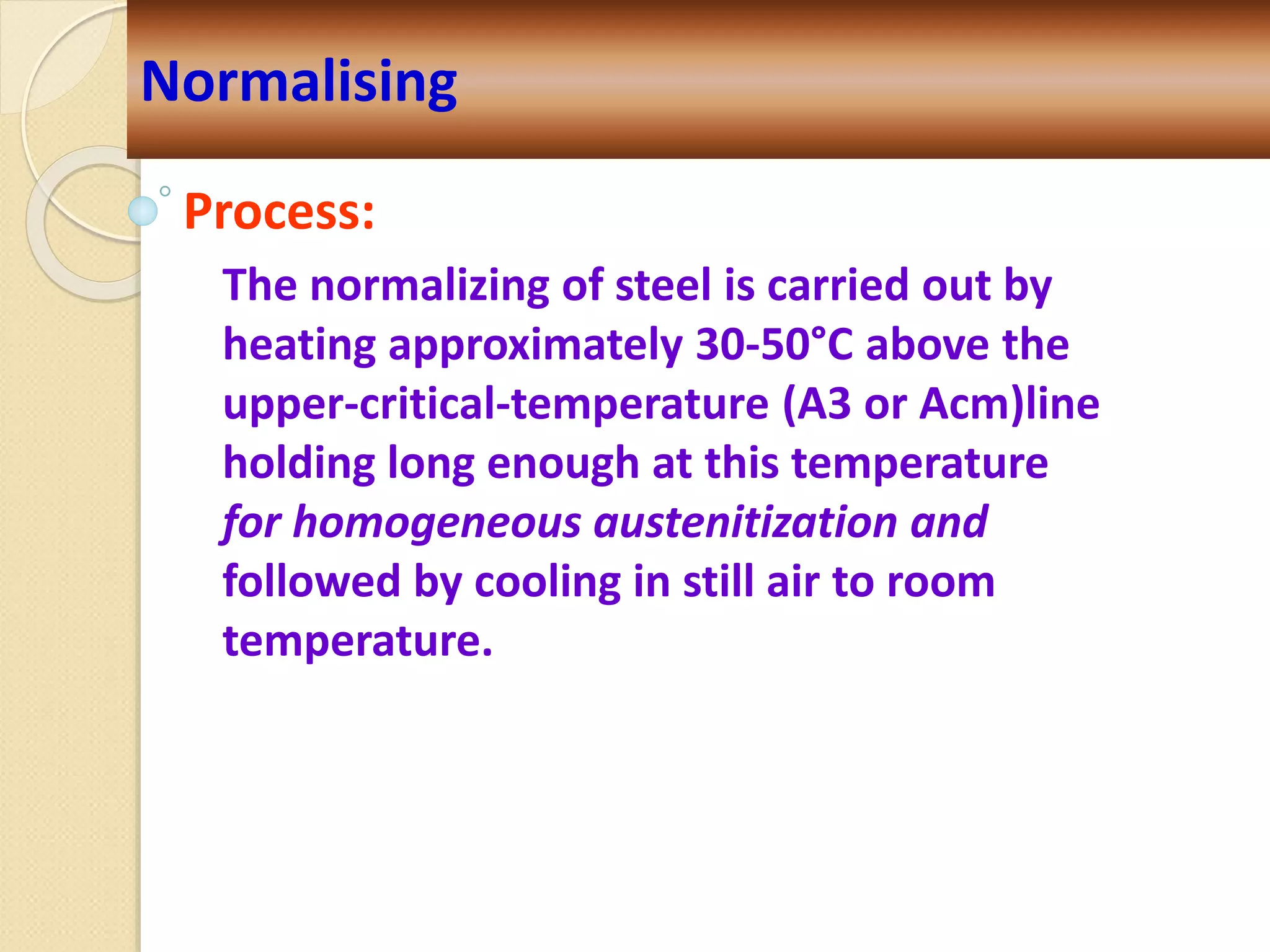 Process:
The normalizing of steel is carried out by
heating approximately 30-50°C above the
upper-critical-temperature (A3 or Acm)line
holding long enough at this temperature
for homogeneous austenitization and
followed by cooling in still air to room
temperature.
Normalising
 