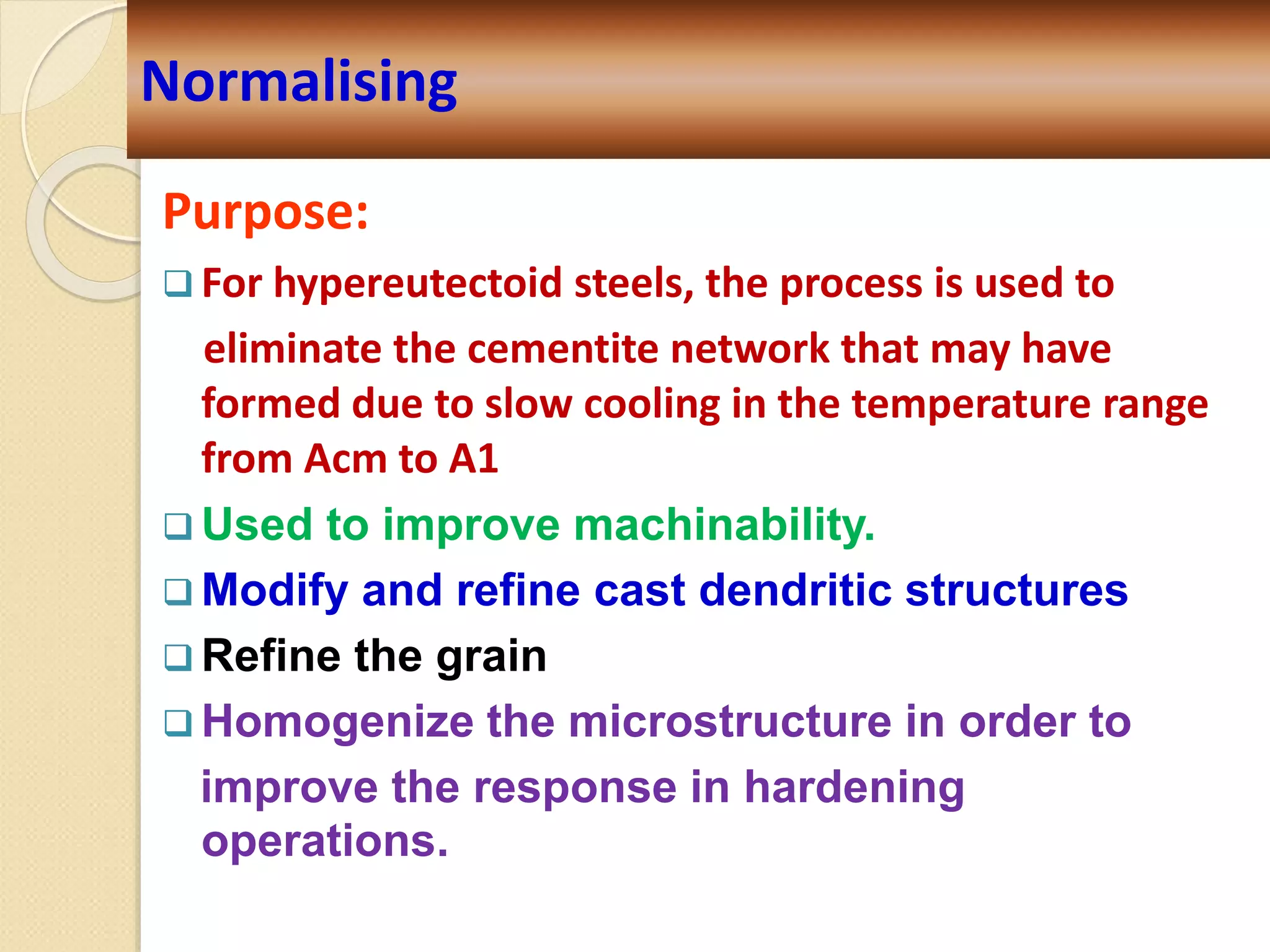 Purpose:
 For hypereutectoid steels, the process is used to
eliminate the cementite network that may have
formed due to slow cooling in the temperature range
from Acm to A1
 Used to improve machinability.
 Modify and refine cast dendritic structures
 Refine the grain
 Homogenize the microstructure in order to
improve the response in hardening
operations.
Normalising
 