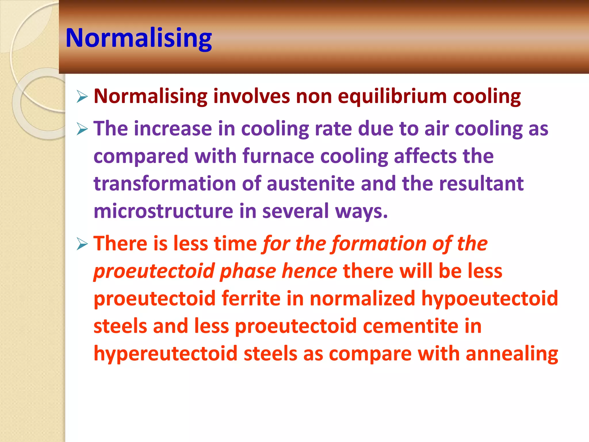  Normalising involves non equilibrium cooling
 The increase in cooling rate due to air cooling as
compared with furnace cooling affects the
transformation of austenite and the resultant
microstructure in several ways.
 There is less time for the formation of the
proeutectoid phase hence there will be less
proeutectoid ferrite in normalized hypoeutectoid
steels and less proeutectoid cementite in
hypereutectoid steels as compare with annealing
Normalising
 