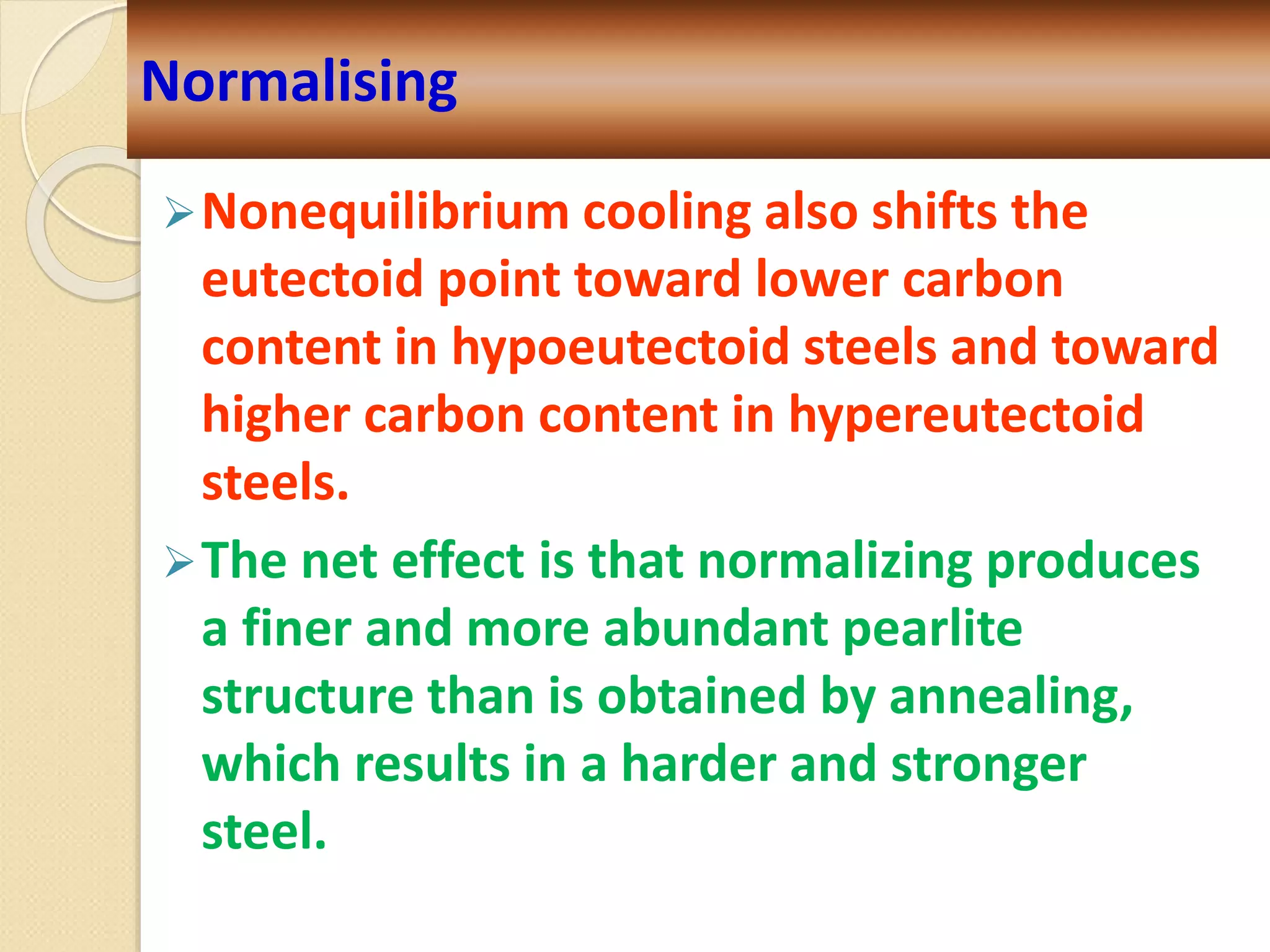 Nonequilibrium cooling also shifts the
eutectoid point toward lower carbon
content in hypoeutectoid steels and toward
higher carbon content in hypereutectoid
steels.
The net effect is that normalizing produces
a finer and more abundant pearlite
structure than is obtained by annealing,
which results in a harder and stronger
steel.
Normalising
 