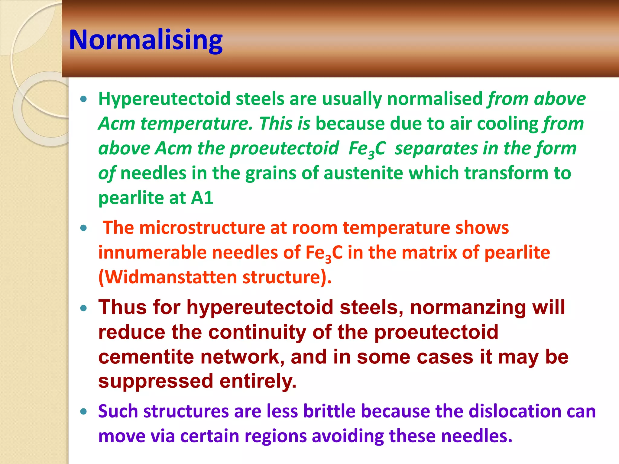  Hypereutectoid steels are usually normalised from above
Acm temperature. This is because due to air cooling from
above Acm the proeutectoid Fe3C separates in the form
of needles in the grains of austenite which transform to
pearlite at A1
 The microstructure at room temperature shows
innumerable needles of Fe3C in the matrix of pearlite
(Widmanstatten structure).
 Thus for hypereutectoid steels, normanzing will
reduce the continuity of the proeutectoid
cementite network, and in some cases it may be
suppressed entirely.
 Such structures are less brittle because the dislocation can
move via certain regions avoiding these needles.
Normalising
 