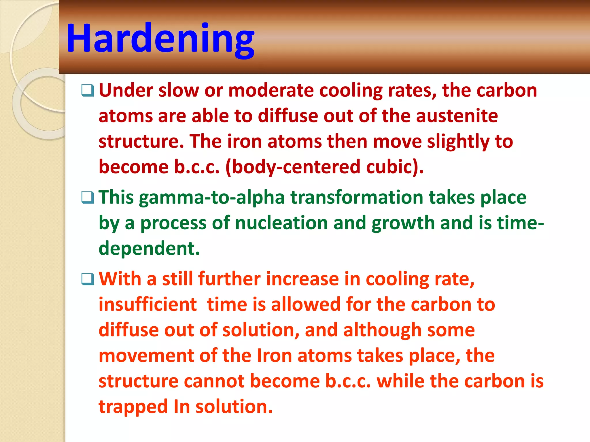 Hardening
 Under slow or moderate cooling rates, the carbon
atoms are able to diffuse out of the austenite
structure. The iron atoms then move slightly to
become b.c.c. (body-centered cubic).
 This gamma-to-alpha transformation takes place
by a process of nucleation and growth and is time-
dependent.
 With a still further increase in cooling rate,
insufficient time is allowed for the carbon to
diffuse out of solution, and although some
movement of the Iron atoms takes place, the
structure cannot become b.c.c. while the carbon is
trapped In solution.
 