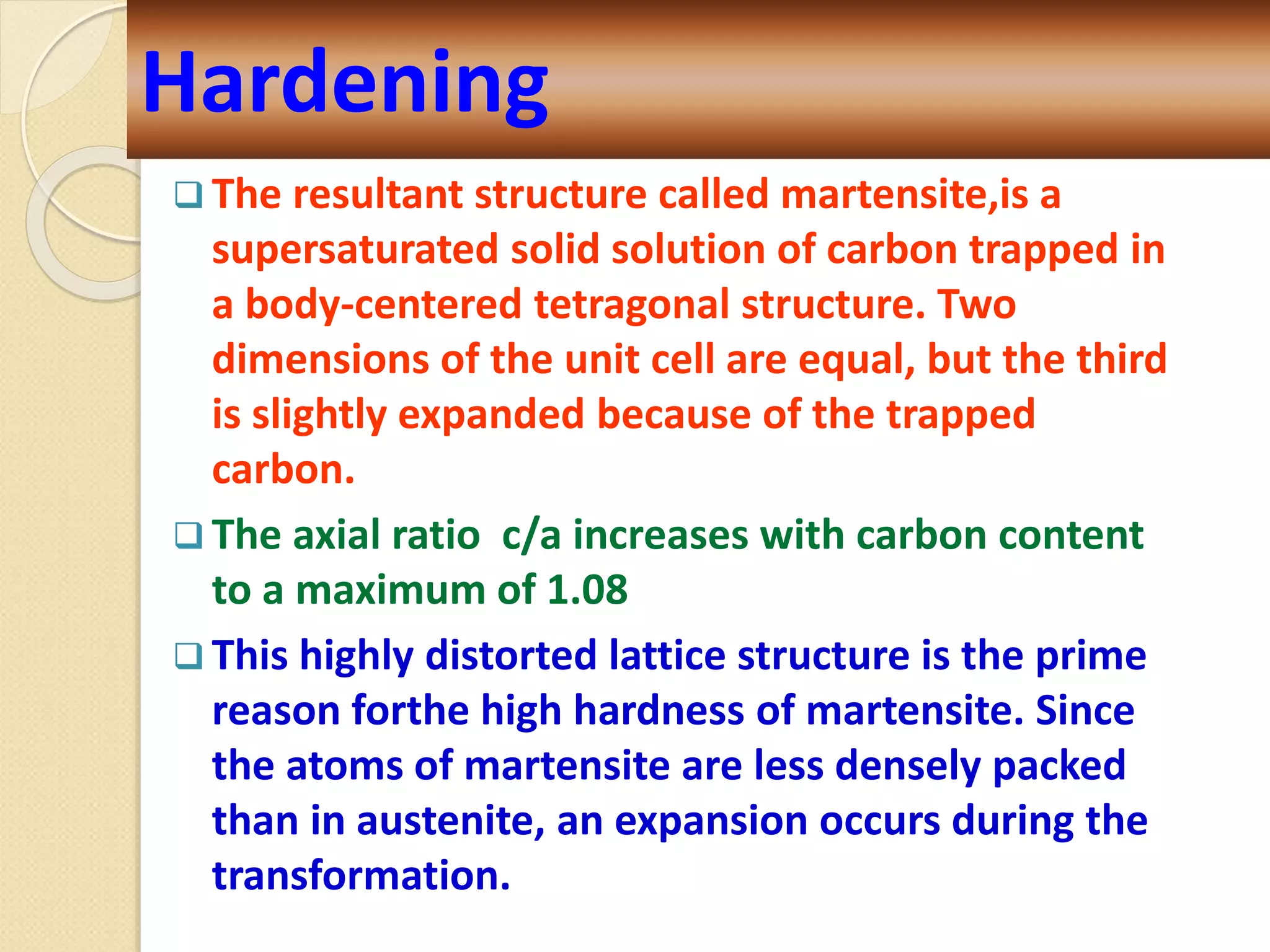 Hardening
 The resultant structure called martensite,is a
supersaturated solid solution of carbon trapped in
a body-centered tetragonal structure. Two
dimensions of the unit cell are equal, but the third
is slightly expanded because of the trapped
carbon.
 The axial ratio c/a increases with carbon content
to a maximum of 1.08
 This highly distorted lattice structure is the prime
reason forthe high hardness of martensite. Since
the atoms of martensite are less densely packed
than in austenite, an expansion occurs during the
transformation.
 