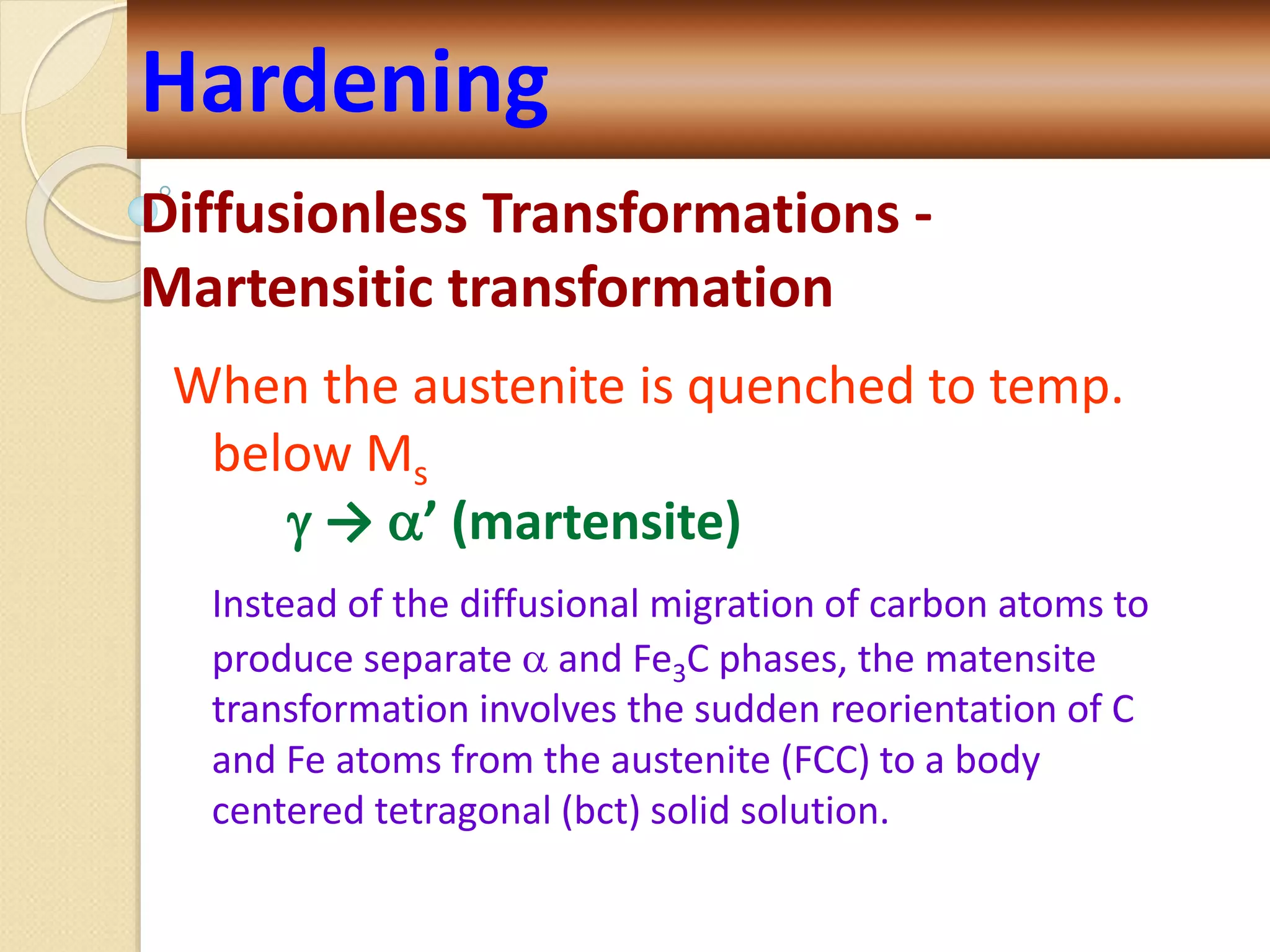 Diffusionless Transformations -
Martensitic transformation
When the austenite is quenched to temp.
below Ms
 → ’ (martensite)
Instead of the diffusional migration of carbon atoms to
produce separate  and Fe3C phases, the matensite
transformation involves the sudden reorientation of C
and Fe atoms from the austenite (FCC) to a body
centered tetragonal (bct) solid solution.
Hardening
 