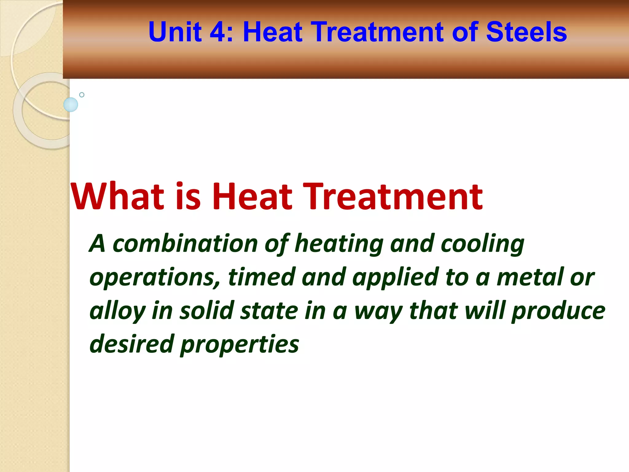 What is Heat Treatment
A combination of heating and cooling
operations, timed and applied to a metal or
alloy in solid state in a way that will produce
desired properties
Unit 4: Heat Treatment of Steels
 
