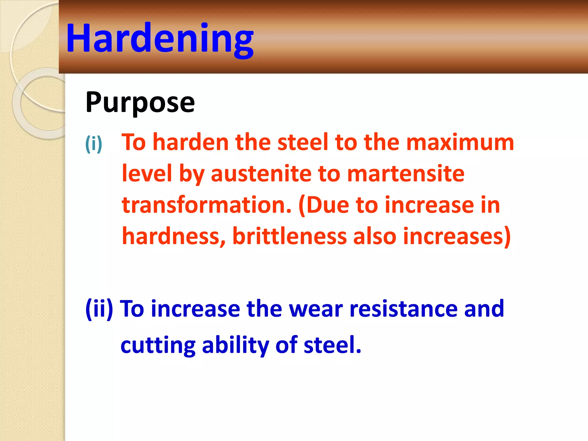 Purpose
(i) To harden the steel to the maximum
level by austenite to martensite
transformation. (Due to increase in
hardness, brittleness also increases)
(ii) To increase the wear resistance and
cutting ability of steel.
Hardening
 