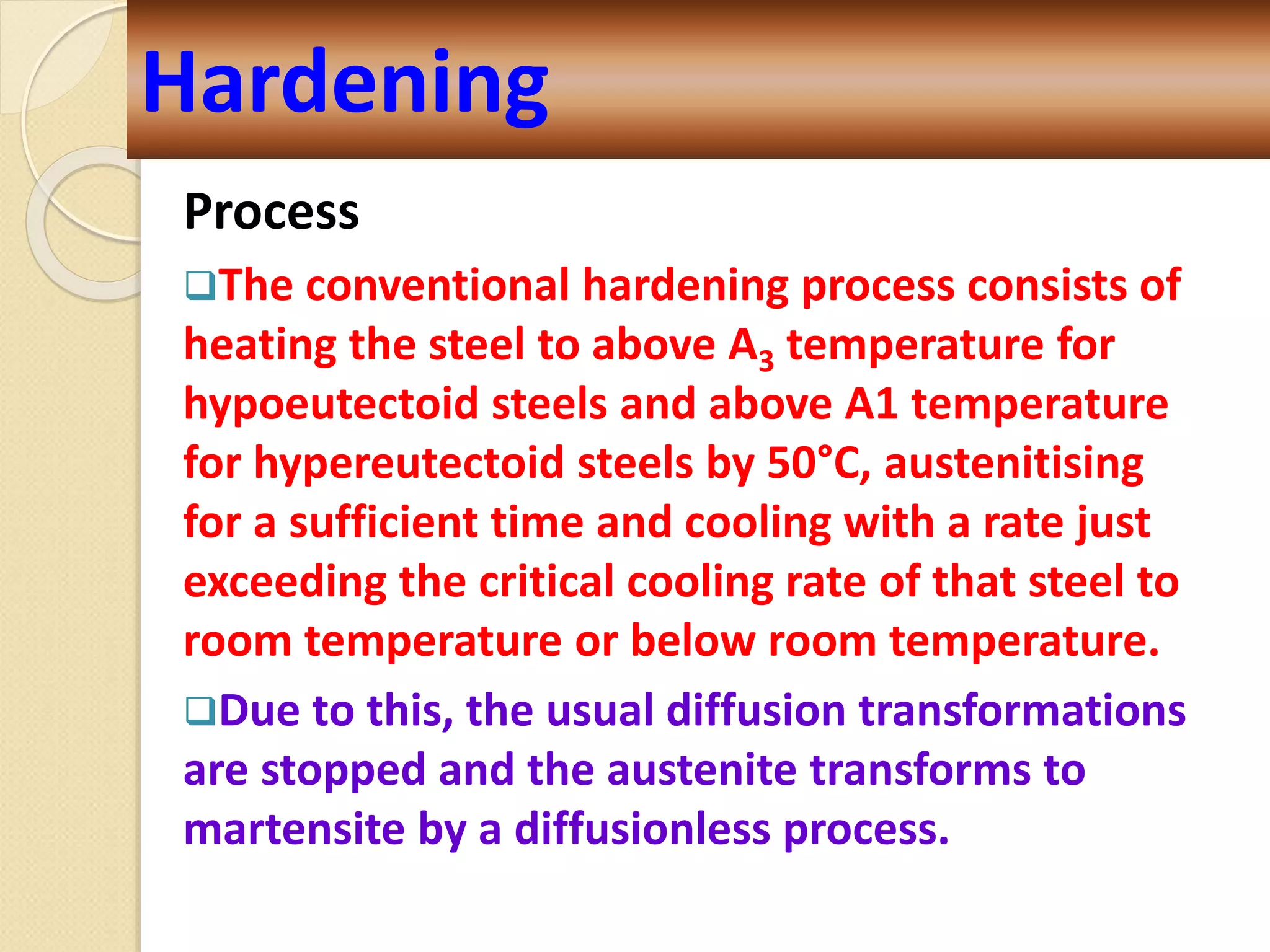 Process
The conventional hardening process consists of
heating the steel to above A3 temperature for
hypoeutectoid steels and above A1 temperature
for hypereutectoid steels by 50°C, austenitising
for a sufficient time and cooling with a rate just
exceeding the critical cooling rate of that steel to
room temperature or below room temperature.
Due to this, the usual diffusion transformations
are stopped and the austenite transforms to
martensite by a diffusionless process.
Hardening
 