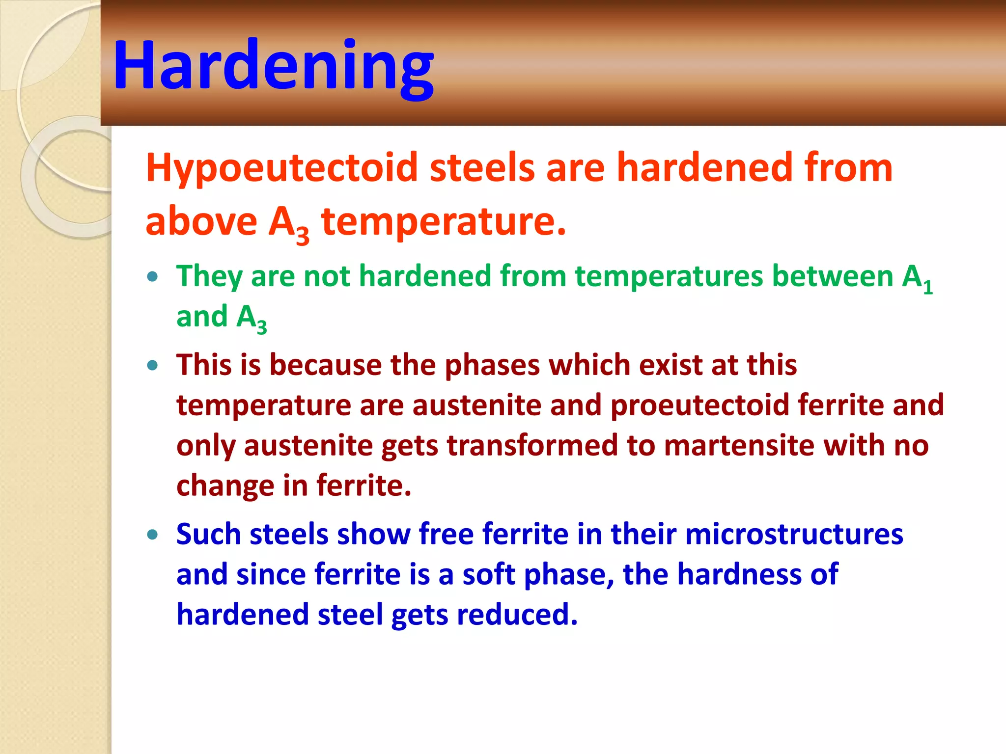 Hypoeutectoid steels are hardened from
above A3 temperature.
 They are not hardened from temperatures between A1
and A3
 This is because the phases which exist at this
temperature are austenite and proeutectoid ferrite and
only austenite gets transformed to martensite with no
change in ferrite.
 Such steels show free ferrite in their microstructures
and since ferrite is a soft phase, the hardness of
hardened steel gets reduced.
Hardening
 