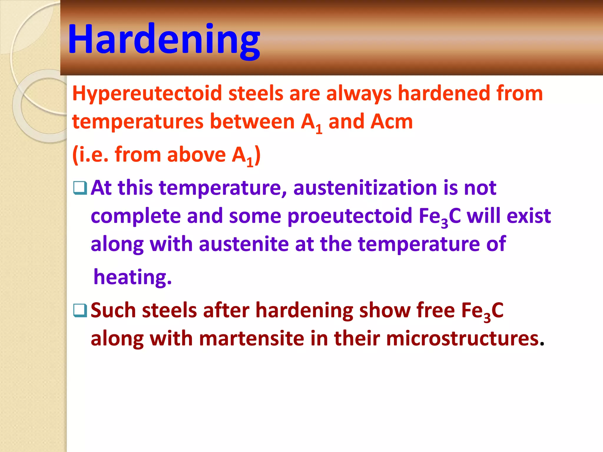Hypereutectoid steels are always hardened from
temperatures between A1 and Acm
(i.e. from above A1)
At this temperature, austenitization is not
complete and some proeutectoid Fe3C will exist
along with austenite at the temperature of
heating.
Such steels after hardening show free Fe3C
along with martensite in their microstructures.
Hardening
 