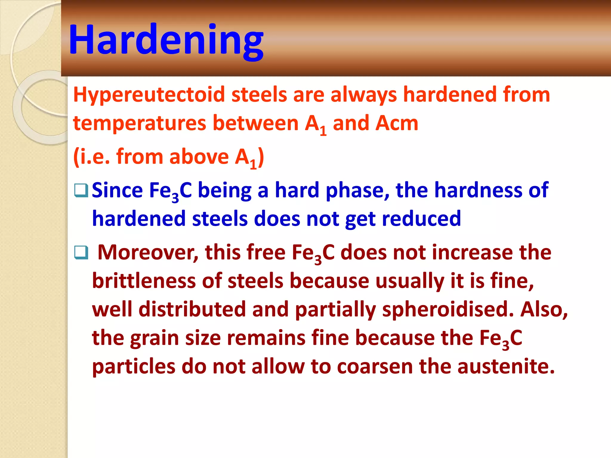 Hypereutectoid steels are always hardened from
temperatures between A1 and Acm
(i.e. from above A1)
Since Fe3C being a hard phase, the hardness of
hardened steels does not get reduced
 Moreover, this free Fe3C does not increase the
brittleness of steels because usually it is fine,
well distributed and partially spheroidised. Also,
the grain size remains fine because the Fe3C
particles do not allow to coarsen the austenite.
Hardening
 