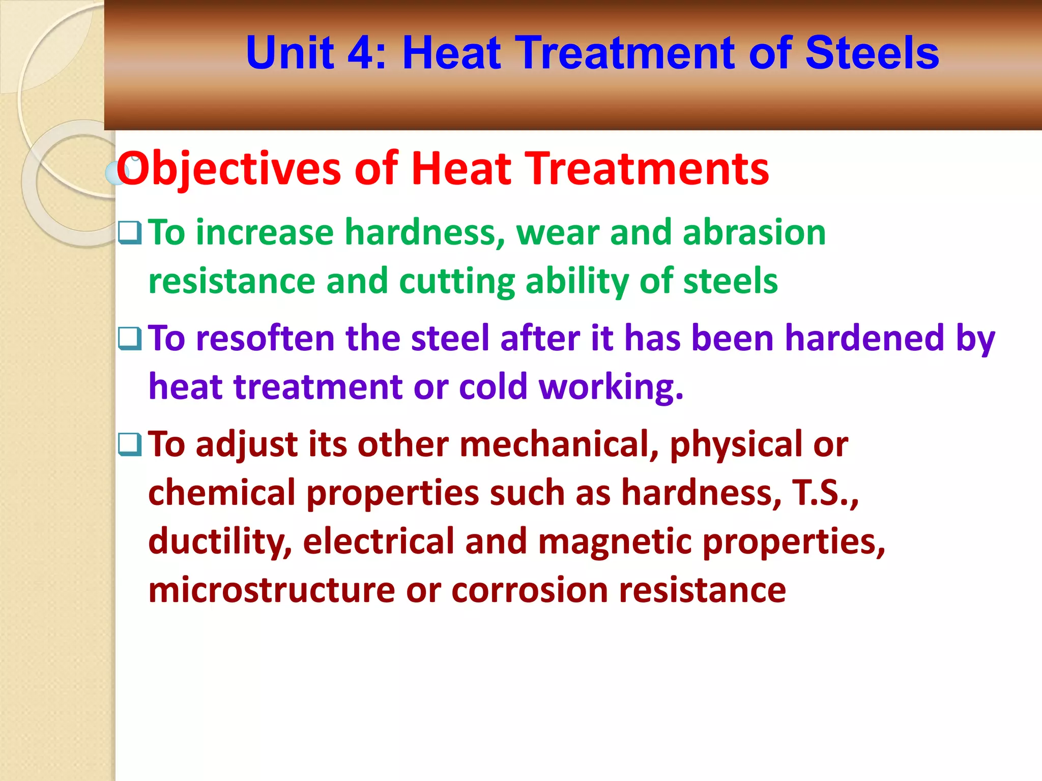 Objectives of Heat Treatments
To increase hardness, wear and abrasion
resistance and cutting ability of steels
To resoften the steel after it has been hardened by
heat treatment or cold working.
To adjust its other mechanical, physical or
chemical properties such as hardness, T.S.,
ductility, electrical and magnetic properties,
microstructure or corrosion resistance
Unit 4: Heat Treatment of Steels
 