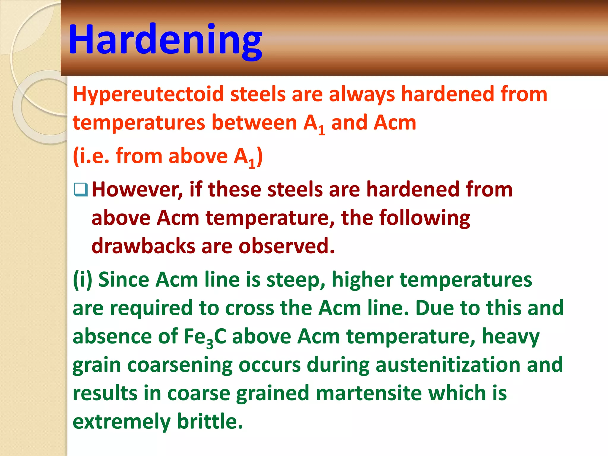 Hypereutectoid steels are always hardened from
temperatures between A1 and Acm
(i.e. from above A1)
However, if these steels are hardened from
above Acm temperature, the following
drawbacks are observed.
(i) Since Acm line is steep, higher temperatures
are required to cross the Acm line. Due to this and
absence of Fe3C above Acm temperature, heavy
grain coarsening occurs during austenitization and
results in coarse grained martensite which is
extremely brittle.
Hardening
 