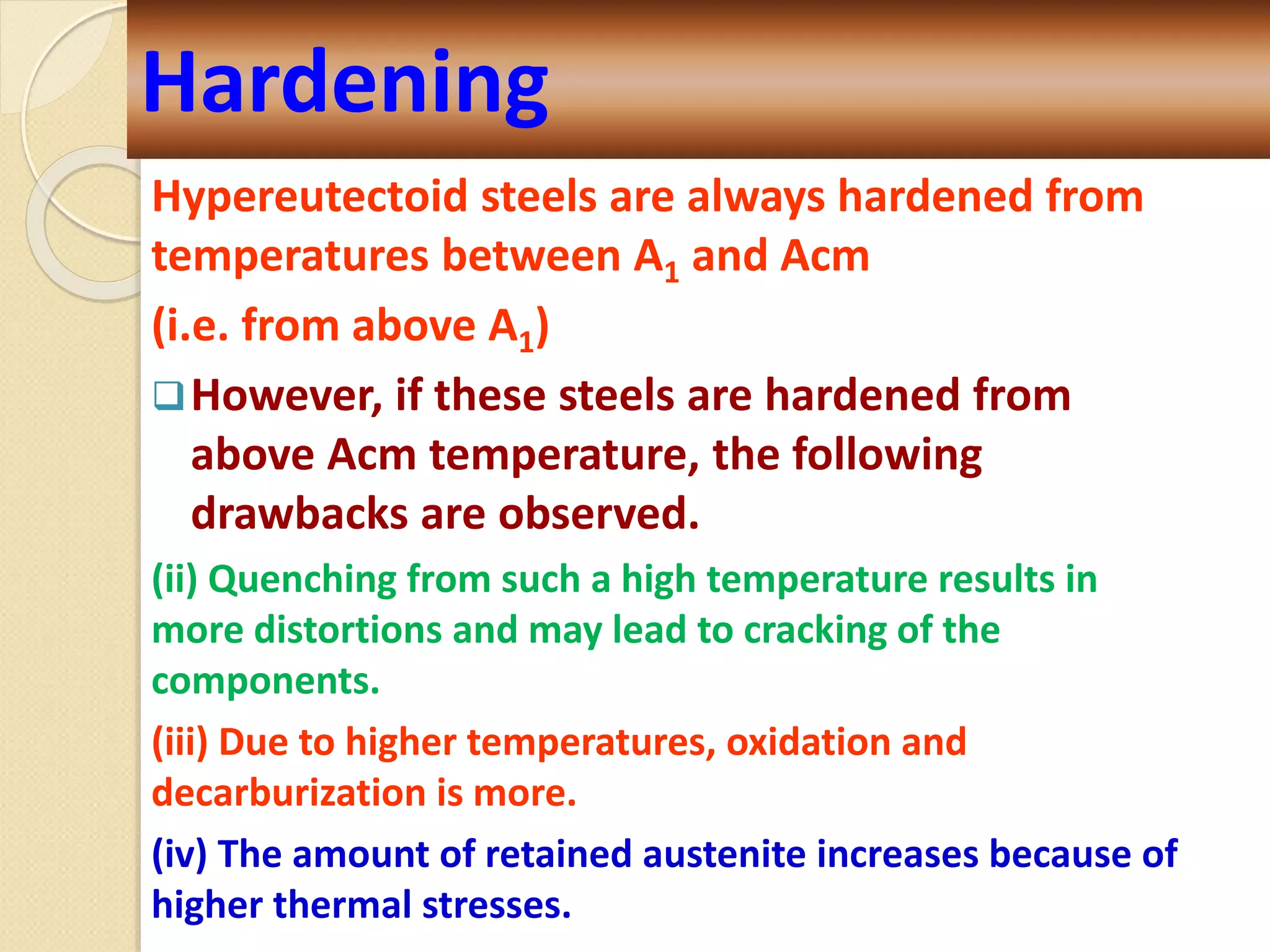 Hypereutectoid steels are always hardened from
temperatures between A1 and Acm
(i.e. from above A1)
However, if these steels are hardened from
above Acm temperature, the following
drawbacks are observed.
(ii) Quenching from such a high temperature results in
more distortions and may lead to cracking of the
components.
(iii) Due to higher temperatures, oxidation and
decarburization is more.
(iv) The amount of retained austenite increases because of
higher thermal stresses.
Hardening
 