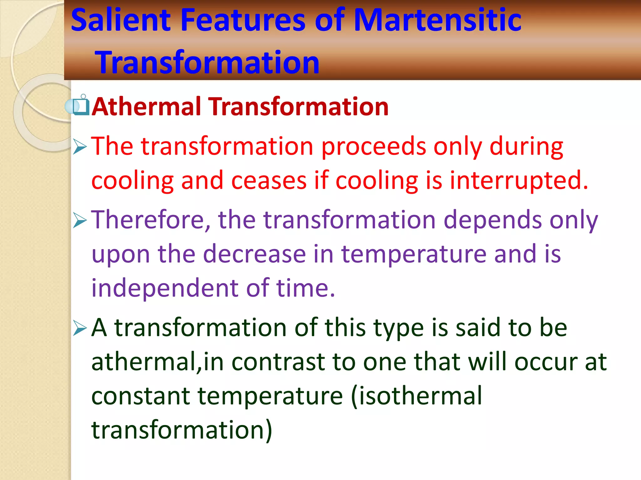 Athermal Transformation
The transformation proceeds only during
cooling and ceases if cooling is interrupted.
Therefore, the transformation depends only
upon the decrease in temperature and is
independent of time.
A transformation of this type is said to be
athermal,in contrast to one that will occur at
constant temperature (isothermal
transformation)
Salient Features of Martensitic
Transformation
 