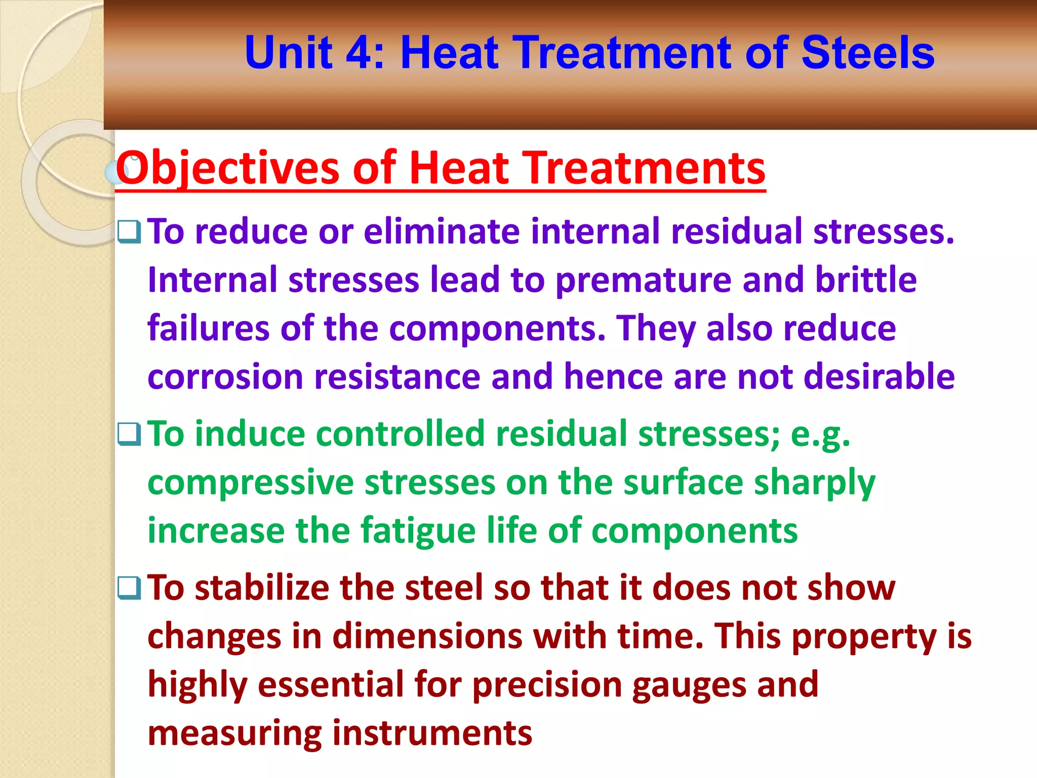 Objectives of Heat Treatments
To reduce or eliminate internal residual stresses.
Internal stresses lead to premature and brittle
failures of the components. They also reduce
corrosion resistance and hence are not desirable
To induce controlled residual stresses; e.g.
compressive stresses on the surface sharply
increase the fatigue life of components
To stabilize the steel so that it does not show
changes in dimensions with time. This property is
highly essential for precision gauges and
measuring instruments
Unit 4: Heat Treatment of Steels
 