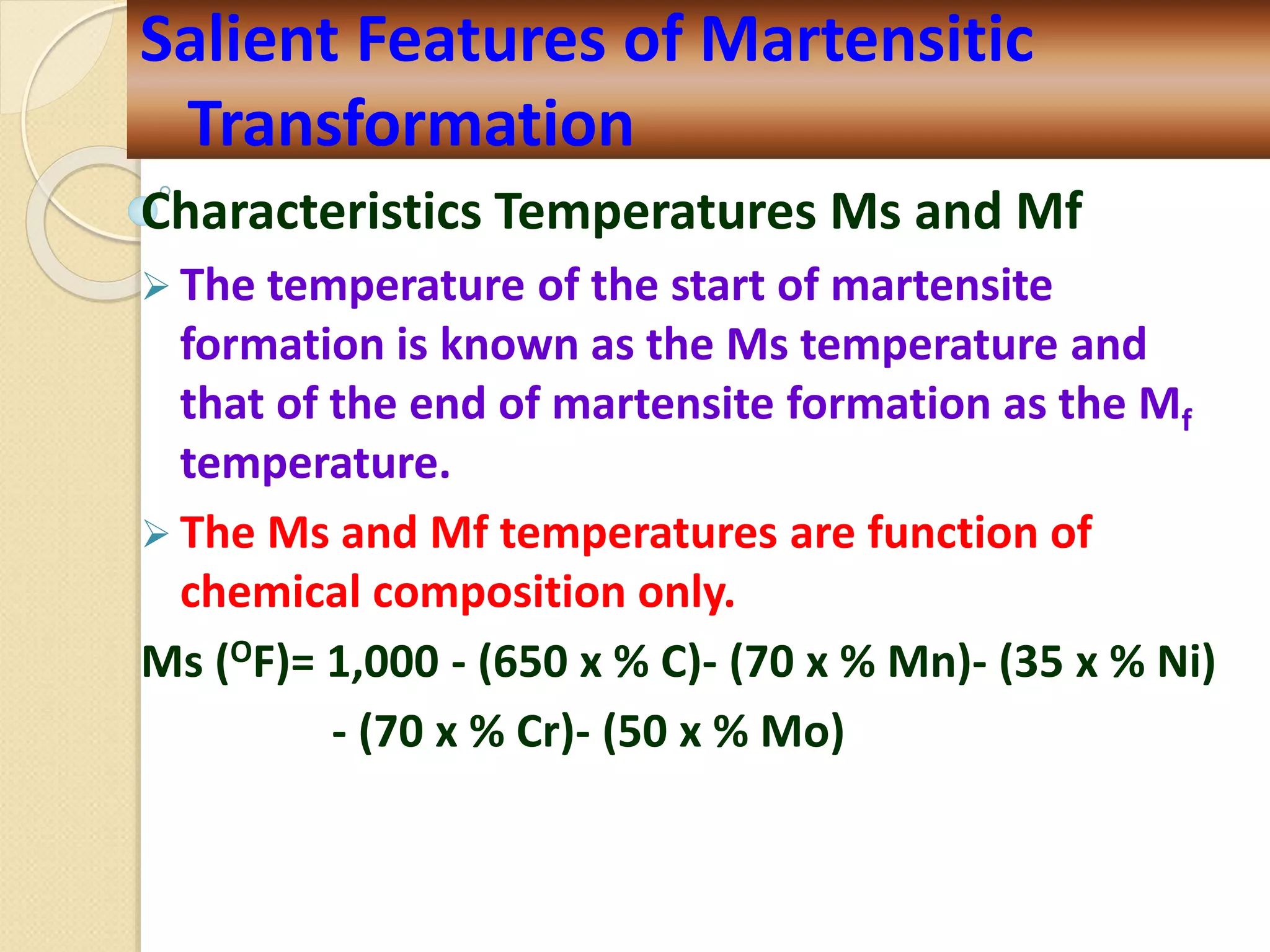 Characteristics Temperatures Ms and Mf
 The temperature of the start of martensite
formation is known as the Ms temperature and
that of the end of martensite formation as the Mf
temperature.
 The Ms and Mf temperatures are function of
chemical composition only.
Ms (OF)= 1,000 - (650 x % C)- (70 x % Mn)- (35 x % Ni)
- (70 x % Cr)- (50 x % Mo)
Salient Features of Martensitic
Transformation
 
