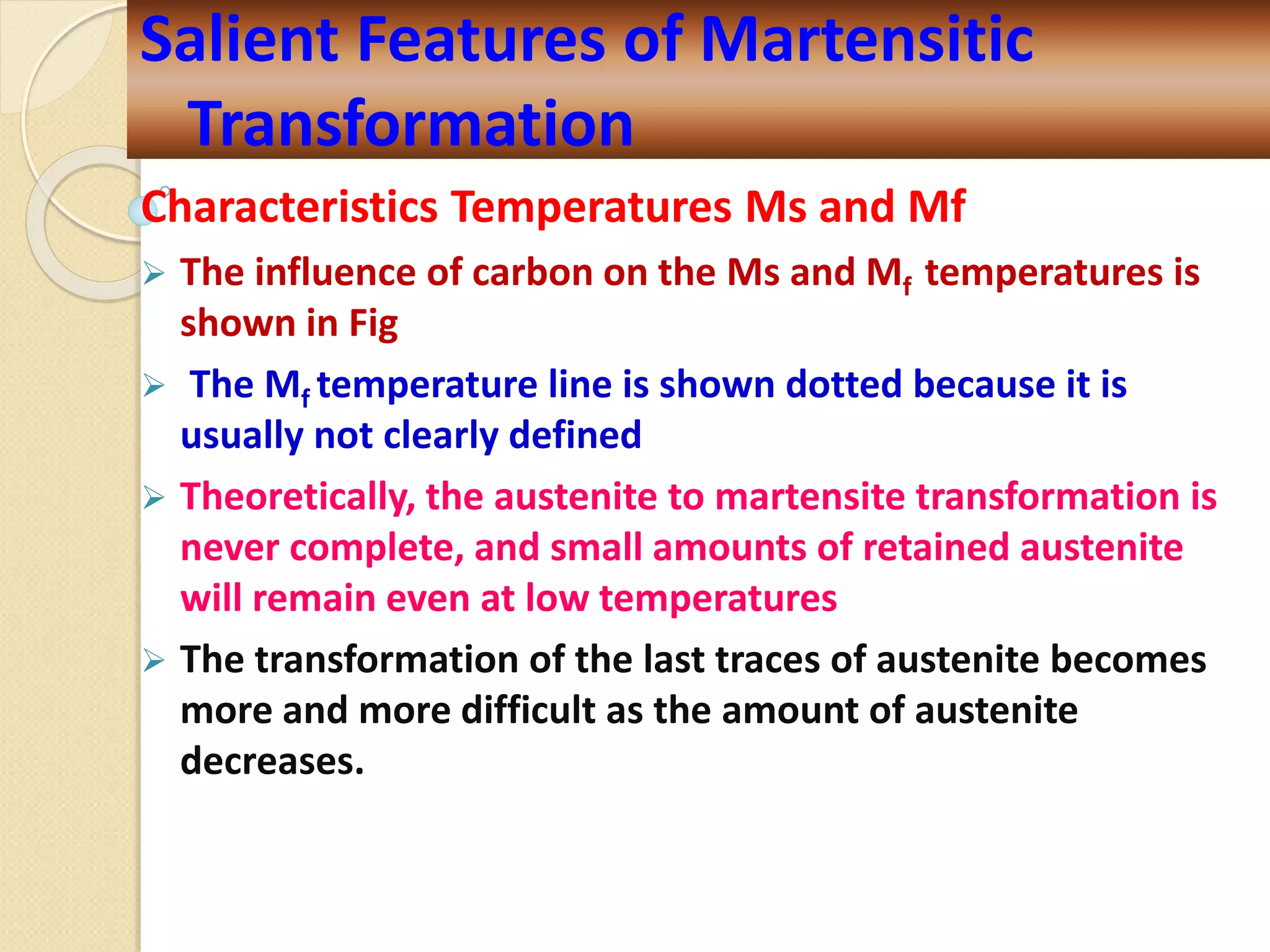 Characteristics Temperatures Ms and Mf
 The influence of carbon on the Ms and Mf temperatures is
shown in Fig
 The Mf temperature line is shown dotted because it is
usually not clearly defined
 Theoretically, the austenite to martensite transformation is
never complete, and small amounts of retained austenite
will remain even at low temperatures
 The transformation of the last traces of austenite becomes
more and more difficult as the amount of austenite
decreases.
Salient Features of Martensitic
Transformation
 