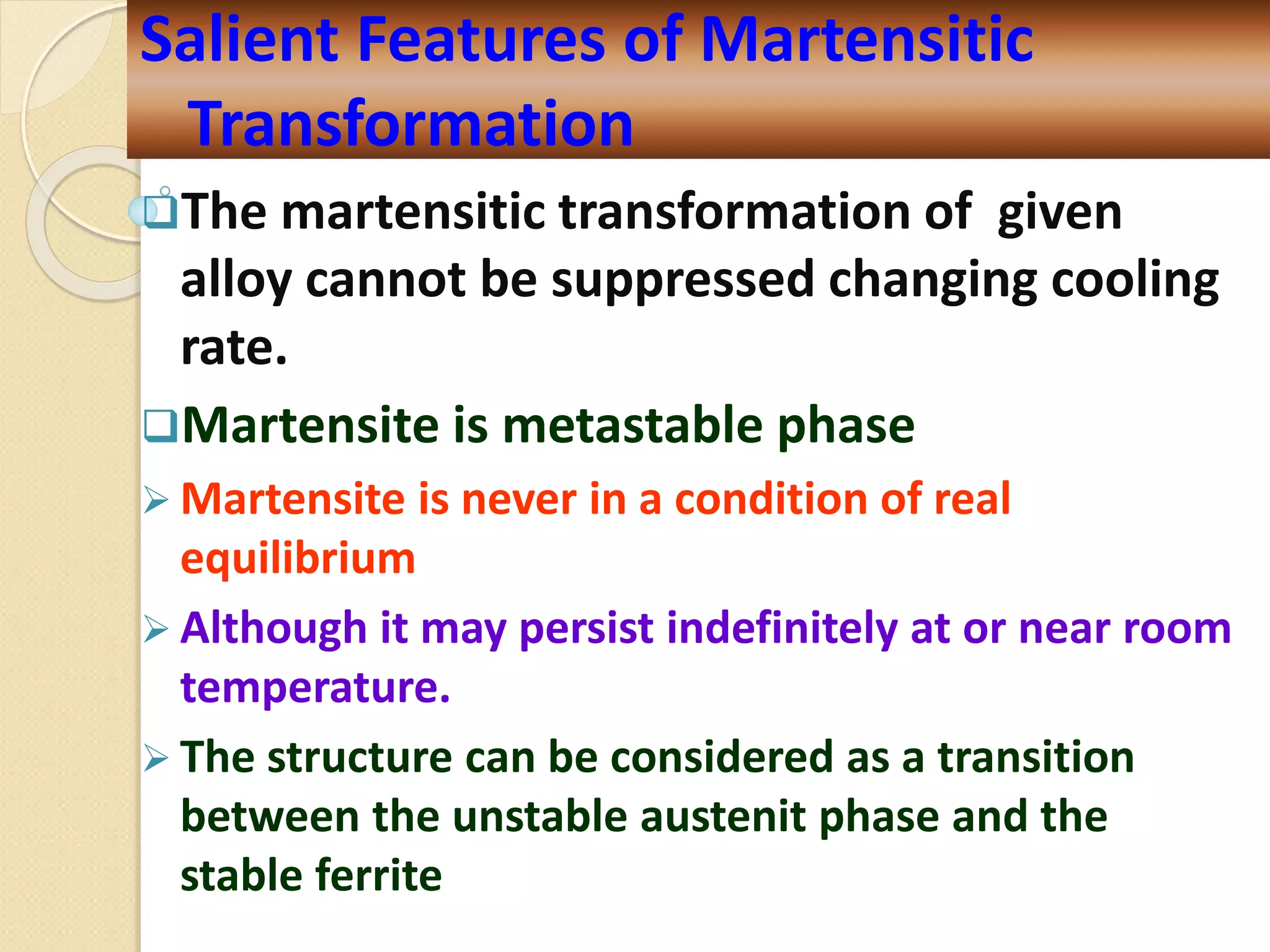 The martensitic transformation of given
alloy cannot be suppressed changing cooling
rate.
Martensite is metastable phase
 Martensite is never in a condition of real
equilibrium
 Although it may persist indefinitely at or near room
temperature.
 The structure can be considered as a transition
between the unstable austenit phase and the
stable ferrite
Salient Features of Martensitic
Transformation
 
