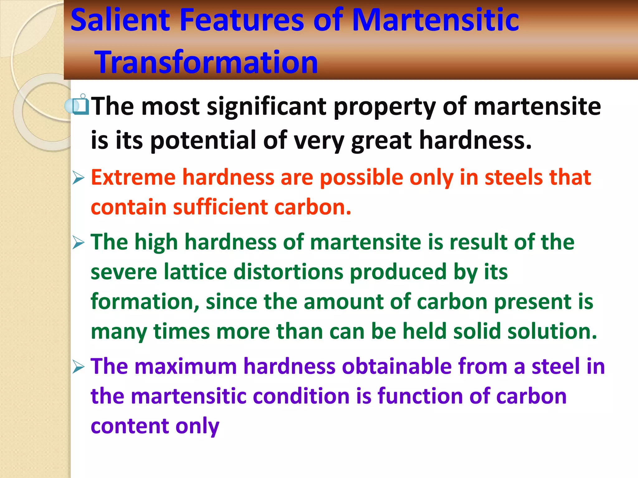 The most significant property of martensite
is its potential of very great hardness.
 Extreme hardness are possible only in steels that
contain sufficient carbon.
 The high hardness of martensite is result of the
severe lattice distortions produced by its
formation, since the amount of carbon present is
many times more than can be held solid solution.
 The maximum hardness obtainable from a steel in
the martensitic condition is function of carbon
content only
Salient Features of Martensitic
Transformation
 