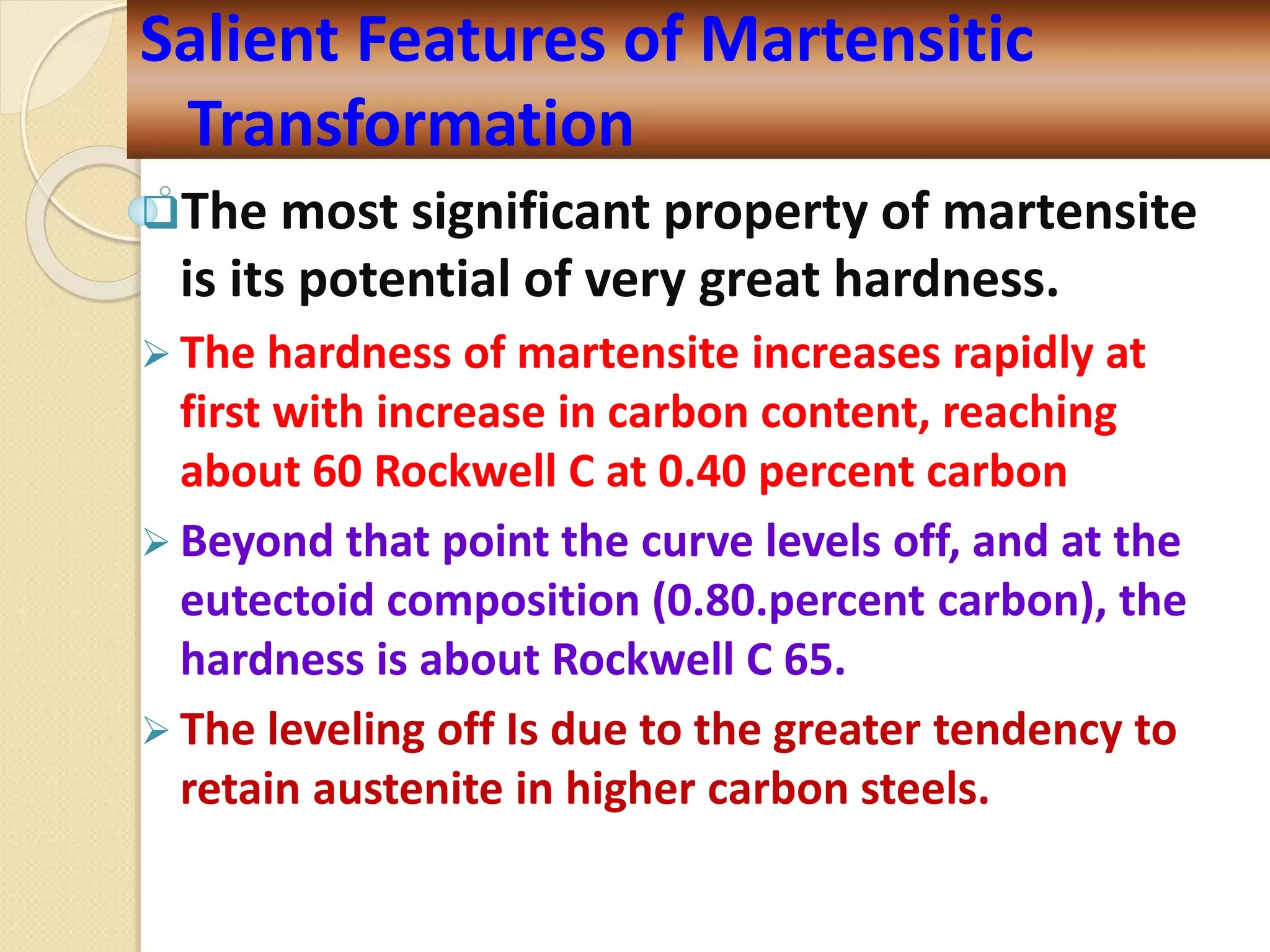 The most significant property of martensite
is its potential of very great hardness.
 The hardness of martensite increases rapidly at
first with increase in carbon content, reaching
about 60 Rockwell C at 0.40 percent carbon
 Beyond that point the curve levels off, and at the
eutectoid composition (0.80.percent carbon), the
hardness is about Rockwell C 65.
 The leveling off Is due to the greater tendency to
retain austenite in higher carbon steels.
Salient Features of Martensitic
Transformation
 