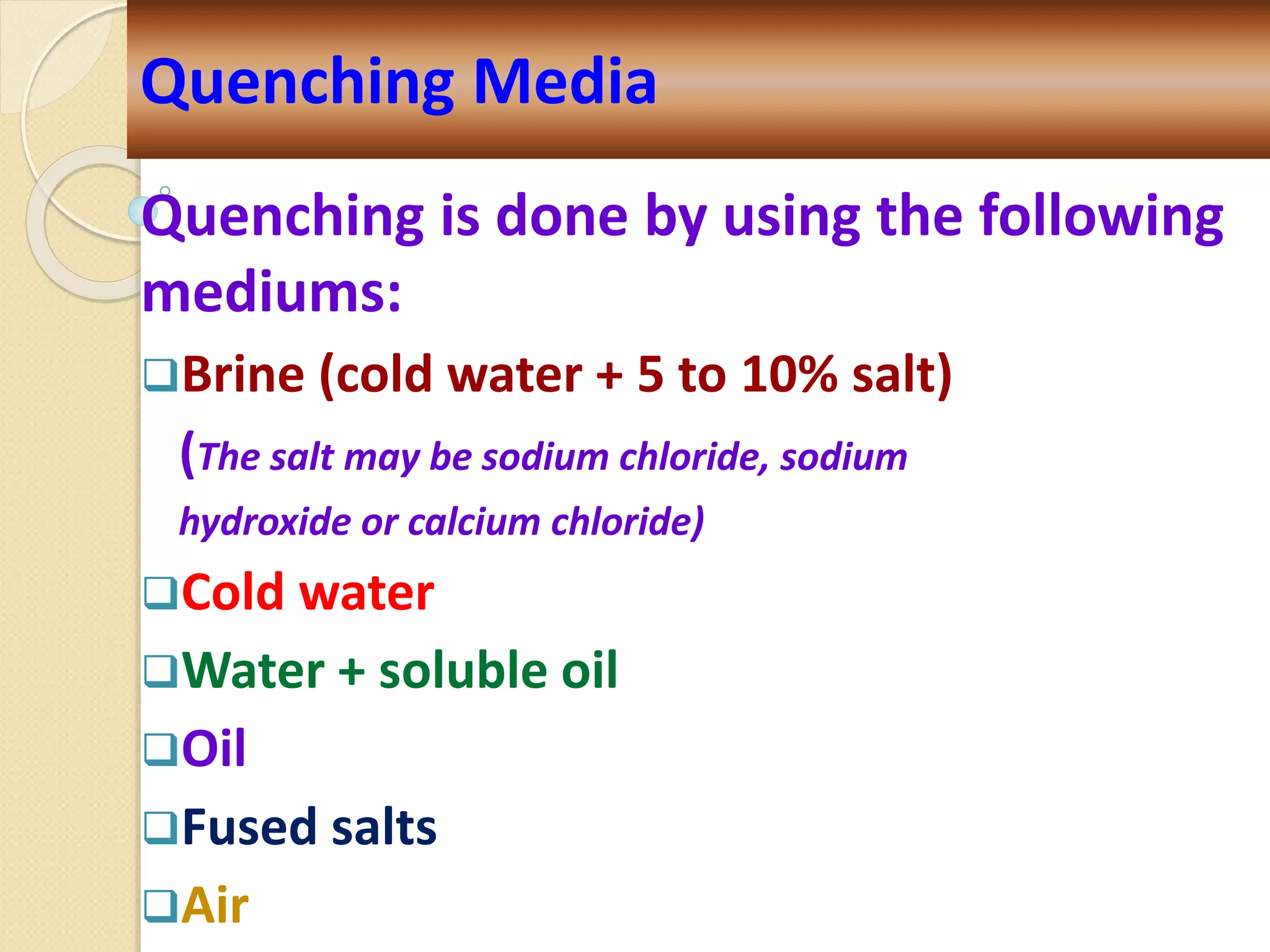 Quenching is done by using the following
mediums:
Brine (cold water + 5 to 10% salt)
(The salt may be sodium chloride, sodium
hydroxide or calcium chloride)
Cold water
Water + soluble oil
Oil
Fused salts
Air
Quenching Media
 