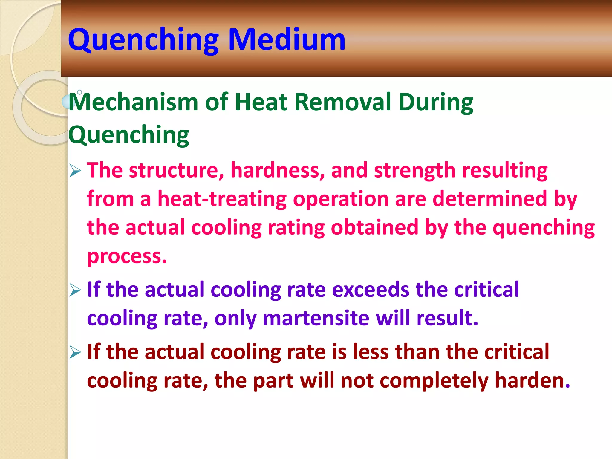 Mechanism of Heat Removal During
Quenching
 The structure, hardness, and strength resulting
from a heat-treating operation are determined by
the actual cooling rating obtained by the quenching
process.
 If the actual cooling rate exceeds the critical
cooling rate, only martensite will result.
 If the actual cooling rate is less than the critical
cooling rate, the part will not completely harden.
Quenching Medium
 