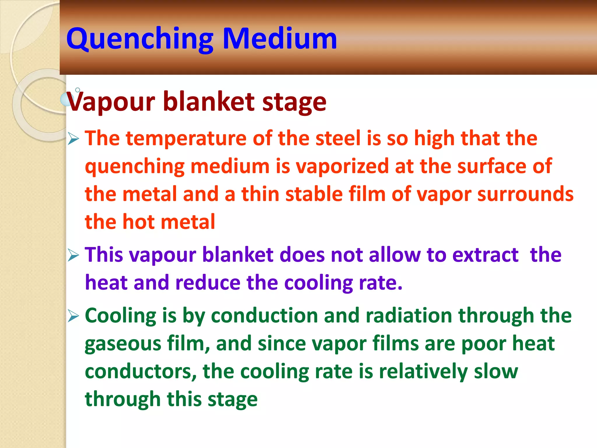 Vapour blanket stage
 The temperature of the steel is so high that the
quenching medium is vaporized at the surface of
the metal and a thin stable film of vapor surrounds
the hot metal
 This vapour blanket does not allow to extract the
heat and reduce the cooling rate.
 Cooling is by conduction and radiation through the
gaseous film, and since vapor films are poor heat
conductors, the cooling rate is relatively slow
through this stage
Quenching Medium
 