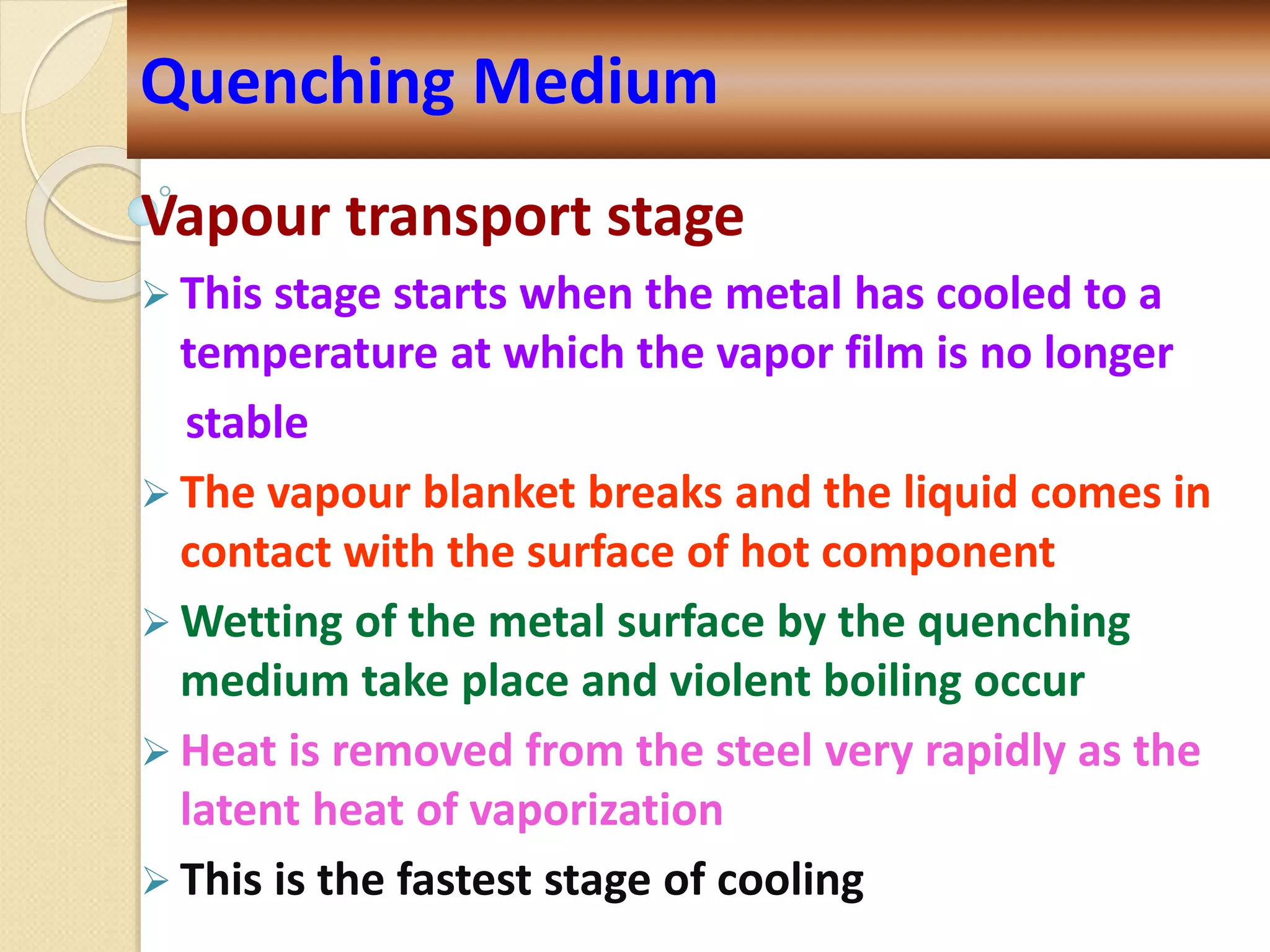 Vapour transport stage
 This stage starts when the metal has cooled to a
temperature at which the vapor film is no longer
stable
 The vapour blanket breaks and the liquid comes in
contact with the surface of hot component
 Wetting of the metal surface by the quenching
medium take place and violent boiling occur
 Heat is removed from the steel very rapidly as the
latent heat of vaporization
 This is the fastest stage of cooling
Quenching Medium
 