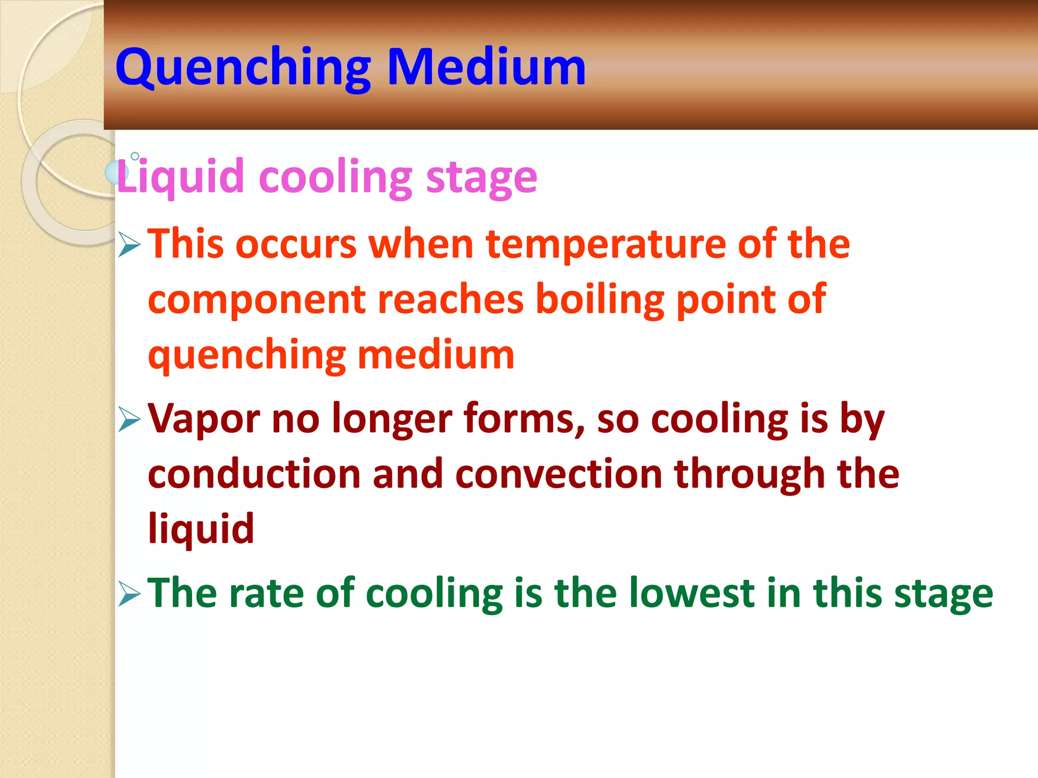 Liquid cooling stage
This occurs when temperature of the
component reaches boiling point of
quenching medium
Vapor no longer forms, so cooling is by
conduction and convection through the
liquid
The rate of cooling is the lowest in this stage
Quenching Medium
 
