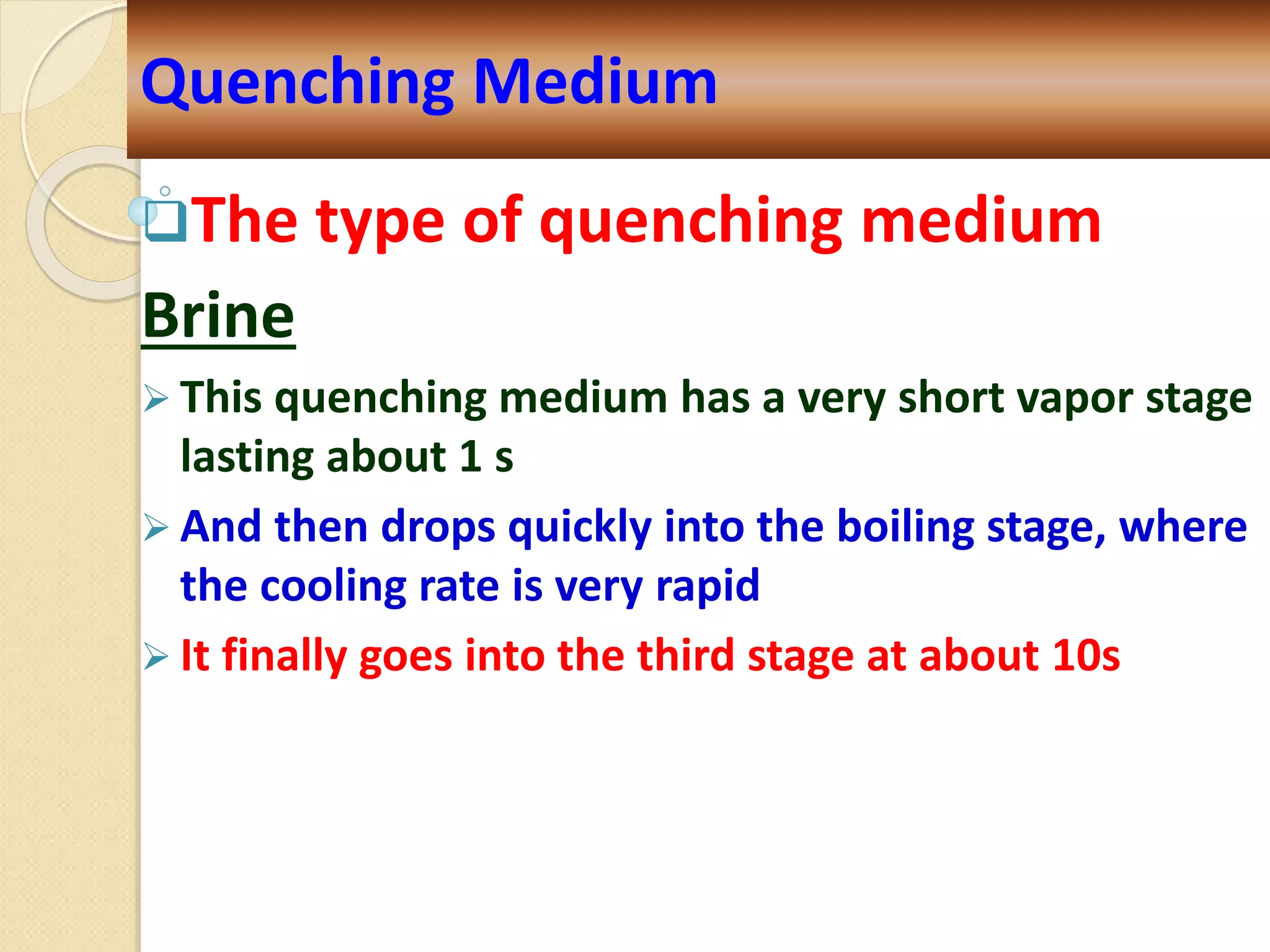The type of quenching medium
Brine
 This quenching medium has a very short vapor stage
lasting about 1 s
 And then drops quickly into the boiling stage, where
the cooling rate is very rapid
 It finally goes into the third stage at about 10s
Quenching Medium
 
