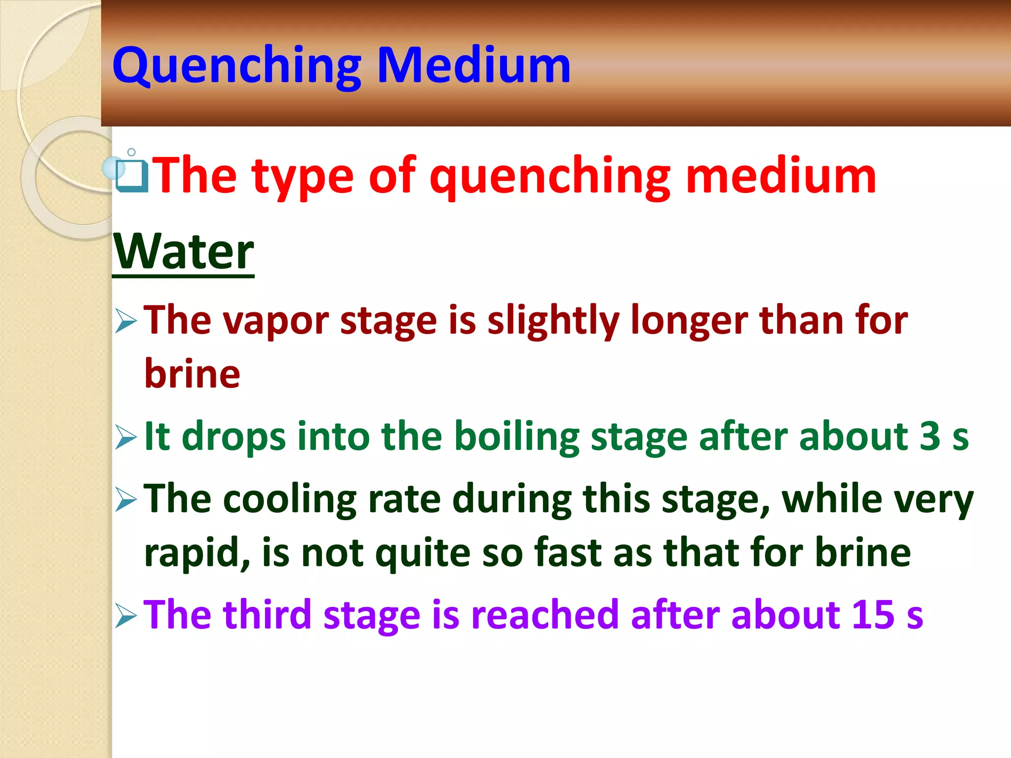 The type of quenching medium
Water
The vapor stage is slightly longer than for
brine
It drops into the boiling stage after about 3 s
The cooling rate during this stage, while very
rapid, is not quite so fast as that for brine
The third stage is reached after about 15 s
Quenching Medium
 