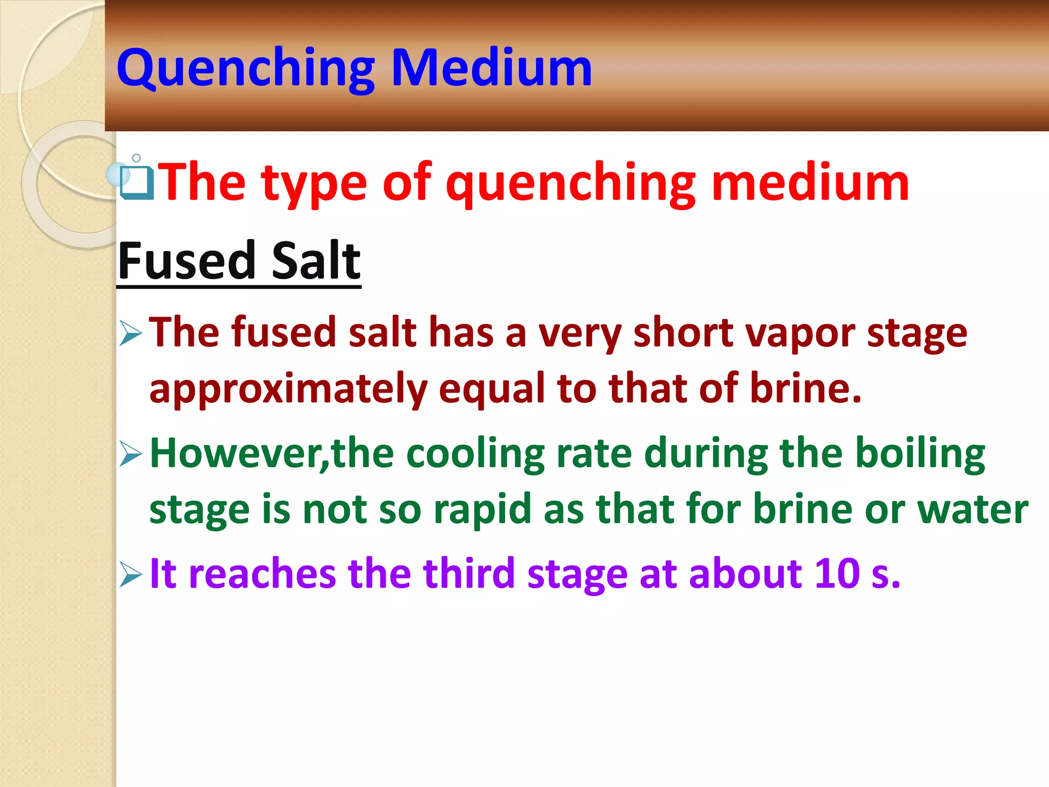 The type of quenching medium
Fused Salt
The fused salt has a very short vapor stage
approximately equal to that of brine.
However,the cooling rate during the boiling
stage is not so rapid as that for brine or water
It reaches the third stage at about 10 s.
Quenching Medium
 