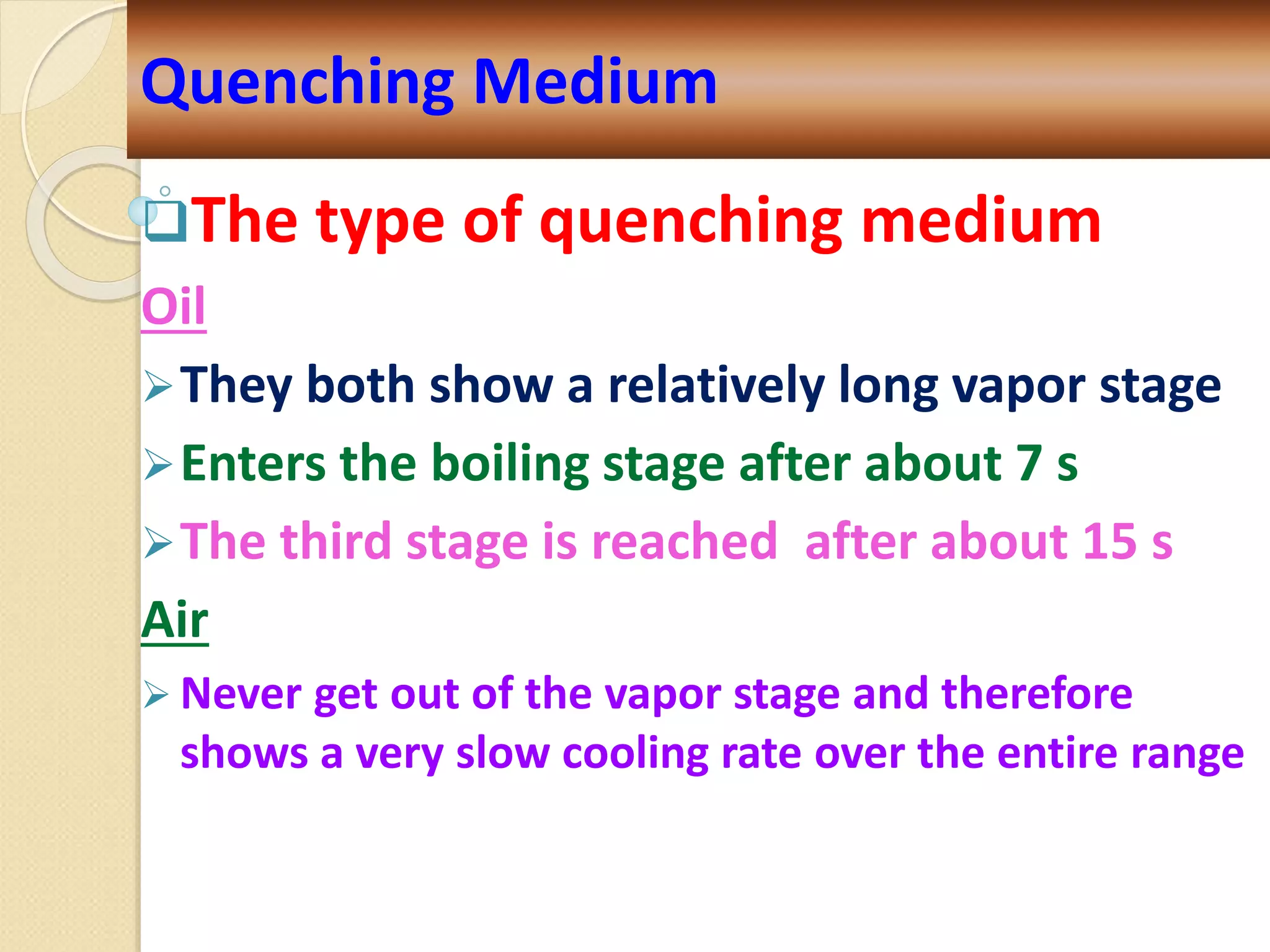 The type of quenching medium
Oil
They both show a relatively long vapor stage
Enters the boiling stage after about 7 s
The third stage is reached after about 15 s
Air
 Never get out of the vapor stage and therefore
shows a very slow cooling rate over the entire range
Quenching Medium
 
