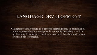 LANGUAGE DEVELOPMENT
• Language development is a process starting early in human life,
when a person begins to acquire language by learning it as it is
spoken and by mimicry. Children’s language development moves
from simple to complex.
 