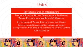Unit 4
Definition of Women Entrepreneurs
Factors influencing Women Entrepreneurs, Problems of
Women Entrepreneurs and Remedial Measures.
Development of Women Entrepreneurs and Women
Entrepreneurship, Association Promoting women
entrepreneurs, Stand up India schemes for women-Central
and State level
 