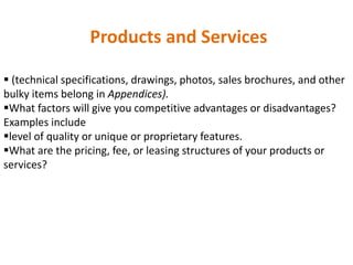 Products and Services
 (technical specifications, drawings, photos, sales brochures, and other
bulky items belong in Appendices).
What factors will give you competitive advantages or disadvantages?
Examples include
level of quality or unique or proprietary features.
What are the pricing, fee, or leasing structures of your products or
services?
 